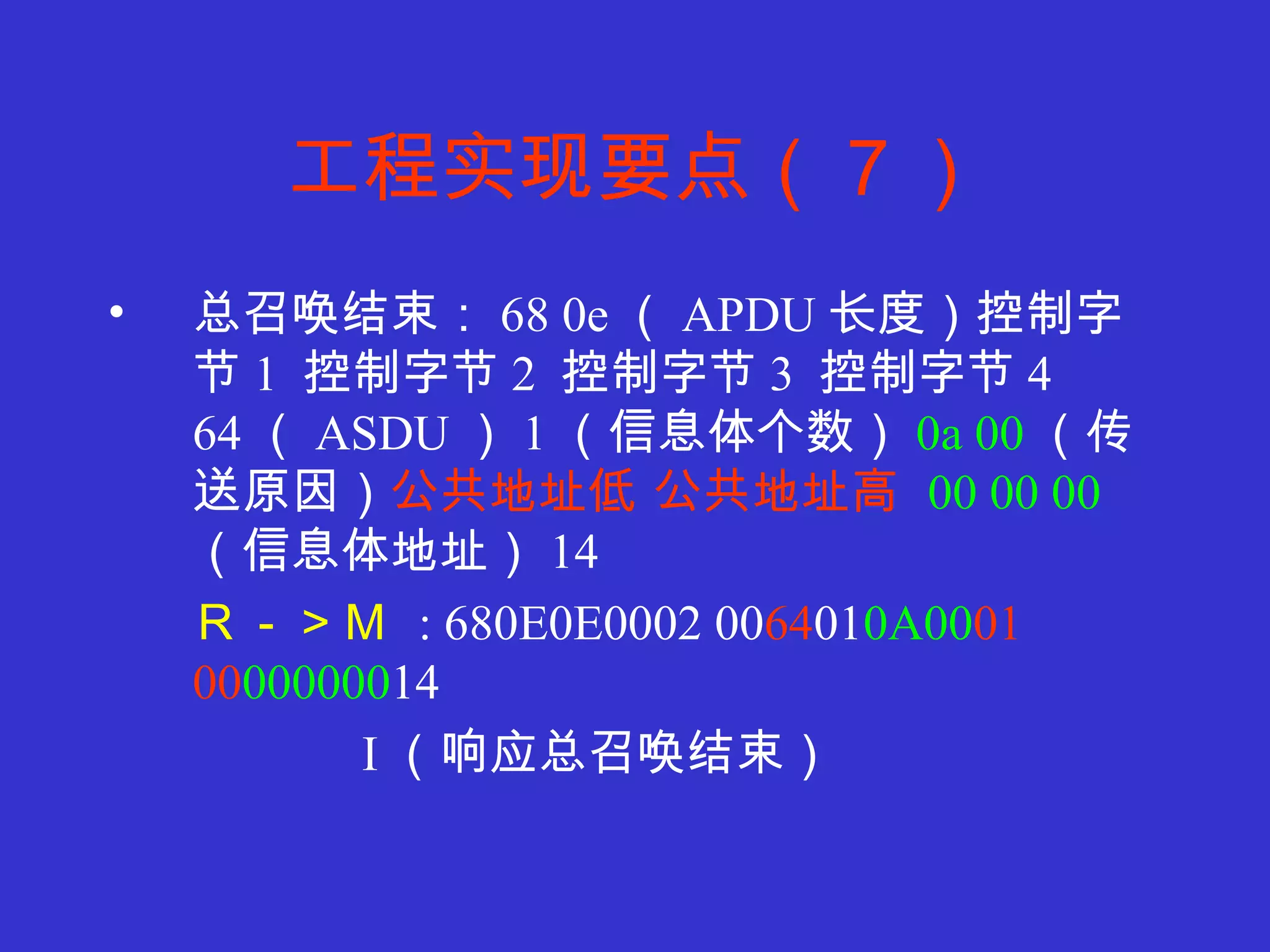工程实现要点（７） 总召唤结束： 68 0e （ APDU 长度）控制字节 1  控制字节 2  控制字节 3  控制字节 4  64 （ ASDU ） 1 （信息体个数） 0a 00 （传送原因） 公共地址低 公共地址高   00 00 00   （信息体地址） 14 Ｒ－＞Ｍ   : 680E0E0002 00 64 01 0A00 01   00 000000 14 I （响应总召唤结束） 