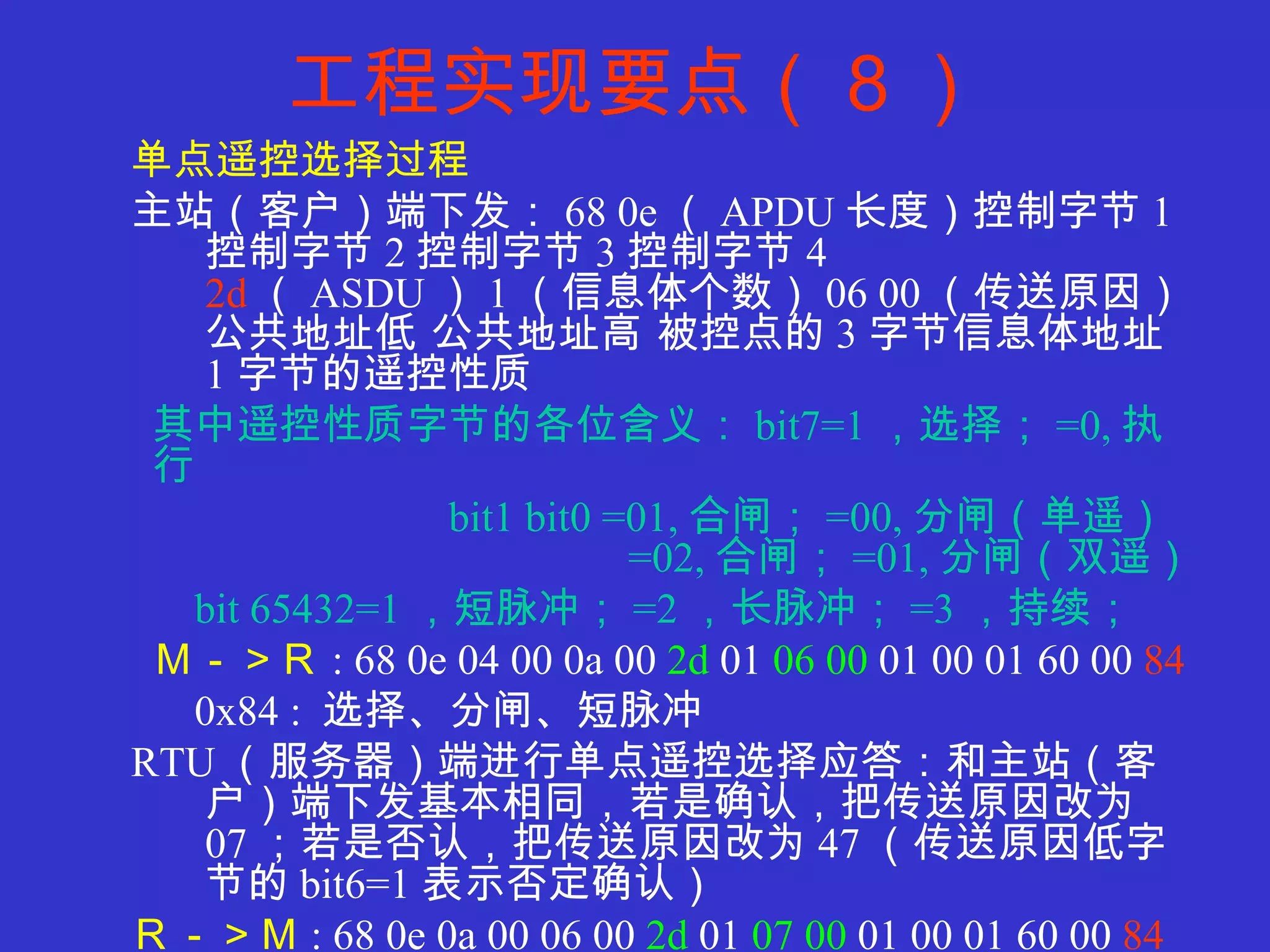 工程实现要点（８） 单点遥控选择过程 主站（客户）端下发： 68 0e （ APDU 长度）控制字节 1 控制字节 2 控制字节 3 控制字节 4  2d （ ASDU ） 1 （信息体个数） 06 00 （传送原因）公共地址低 公共地址高 被控点的 3 字节信息体地址  1 字节的遥控性质 其中遥控性质字节的各位含义： bit7=1 ，选择； =0, 执行 bit1 bit0 =01, 合闸； =00, 分闸（单遥）   =02, 合闸； =01, 分闸（双遥） bit 65432=1 ，短脉冲； =2 ，长脉冲； =3 ，持续； Ｍ－＞Ｒ : 68 0e 04 00 0a 00  2d  01  06 00  01 00 01 60 00  84 0x84 :  选择、分闸、短脉冲 RTU （服务器）端进行单点遥控选择应答：和主站（客户）端下发基本相同，若是确认，把传送原因改为 07 ；若是否认，把传送原因改为 47 （传送原因低字节的 bit6=1 表示否定确认） Ｒ－＞Ｍ : 68 0e 0a 00 06 00  2d  01  07 00  01 00 01 60 00  84 0x84 :  选择、分闸、短脉冲 