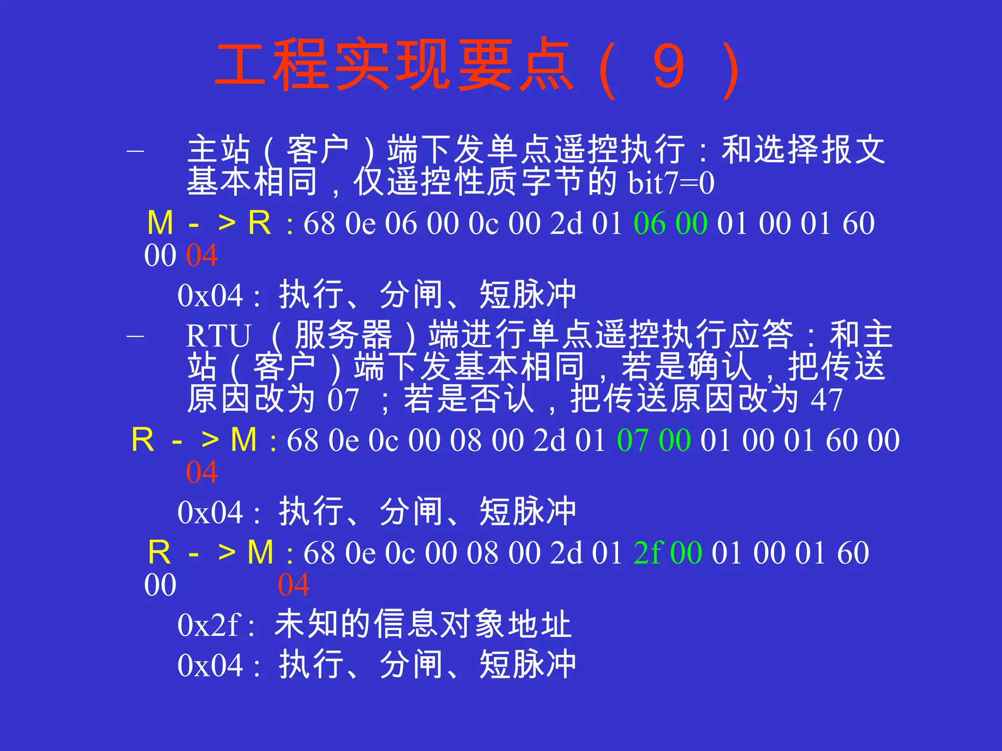 工程实现要点（９） 主站（客户）端下发单点遥控执行：和选择报文基本相同，仅遥控性质字节的 bit7=0 Ｍ－＞Ｒ :  68 0e 06 00 0c 00 2d 01  06 00  01 00 01 60 00  04 0x04 :  执行、分闸、短脉冲 RTU （服务器）端进行单点遥控执行应答：和主站（客户）端下发基本相同，若是确认，把传送原因改为 07 ；若是否认，把传送原因改为 47 Ｒ－＞Ｍ :  68 0e 0c 00 08 00 2d 01  07 00  01 00 01 60 00  04 0x04 :  执行、分闸、短脉冲 Ｒ－＞Ｍ :  68 0e 0c 00 08 00 2d 01  2f 00  01 00 01 60 00  04 0x2f :  未知的信息对象地址 0x04 :  执行、分闸、短脉冲 