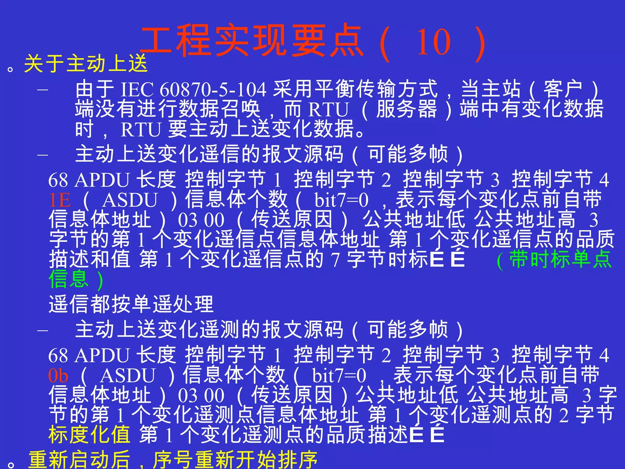 工程实现要点（ 10 ） 。 关于主动上送 由于 IEC 60870-5-104 采用平衡传输方式，当主站（客户）端没有进行数据召唤，而 RTU （服务器）端中有变化数据时， RTU 要主动上送变化数据。 主动上送变化遥信的报文源码（可能多帧） 68 APDU 长度 控制字节 1  控制字节 2  控制字节 3  控制字节 4  1E （ ASDU ）信息体个数（ bit7=0 ，表示每个变化点前自带信息体地址） 03 00 （传送原因） 公共地址低 公共地址高  3 字节的第 1 个变化遥信点信息体地址 第 1 个变化遥信点的品质描述和值 第 1 个变化遥信点的 7 字节时标……  ( 带时标单点信息） 遥信都按单遥处理 主动上送变化遥测的报文源码（可能多帧） 68 APDU 长度 控制字节 1  控制字节 2  控制字节 3  控制字节 4  0b （ ASDU ）信息体个数（ bit7=0 ，表示每个变化点前自带信息体地址） 03 00 （传送原因）公共地址低 公共地址高  3 字节的第 1 个变化遥测点信息体地址 第 1 个变化遥测点的 2 字节 标度化值  第 1 个变化遥测点的品质描述…… 。 重新启动后，序号重新开始排序 