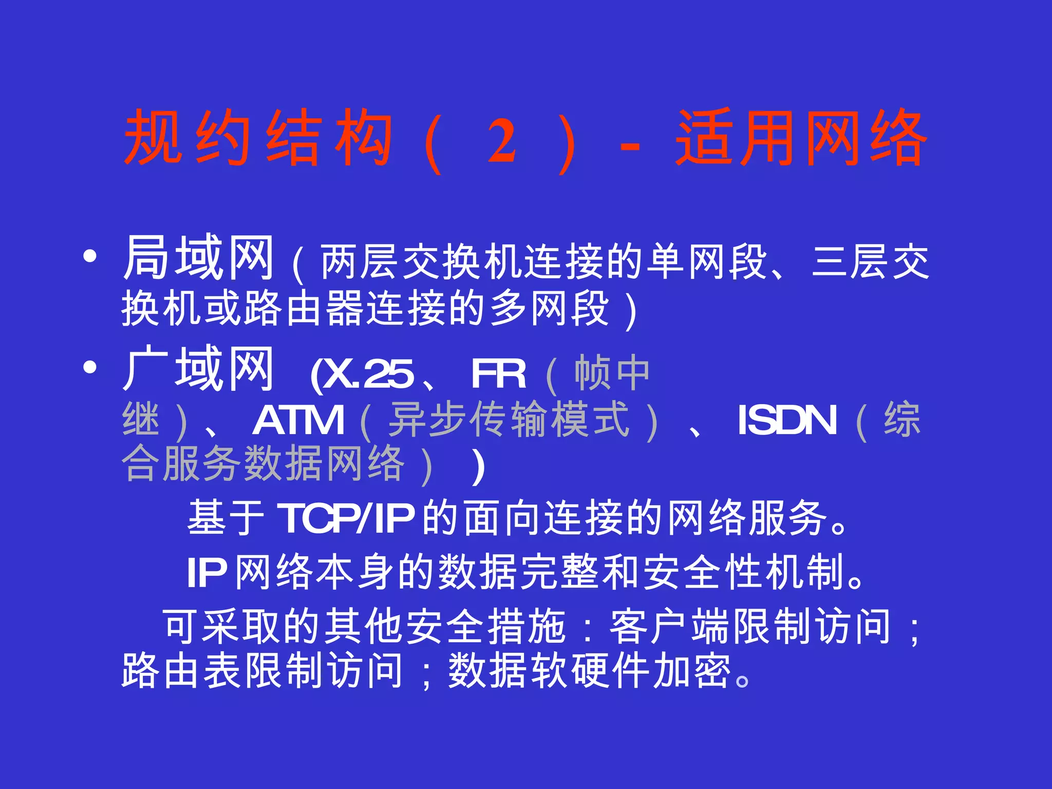 规约结构（ 2 ） -  适用网络 局域网 （两层交换机连接的单网段、三层交换机或路由器连接的多网段） 广域网  (X.25 、 FR （帧中继） 、 ATM （ 异步传输模式）  、 ISDN （ 综合服务数据网络）   ) 基于 TCP/IP 的面向连接的网络服务。 IP 网络本身的数据完整和安全性机制。 可采取的其他安全措施：客户端限制访问；路由表限制访问；数据软硬件加密 。 