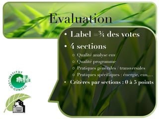 Label =¾  des votes 4 sections Q ualité analyse env Qualité programme Pratiques générales / transversales Pratiques spécifiques : énergie, eau, … Critères par sections : 0 à 5 points Evaluation 