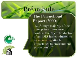 Préambule The Perruchoud Report (2000) “ (...)A huge majority of the enterprises interviewed confirm that the introduction of an EMS has conducted to an  increasing  attach importance to environment protection(...) ” 