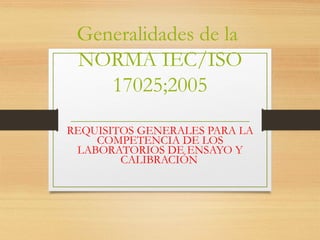 Generalidades de la
NORMA IEC/ISO
17025;2005
REQUISITOS GENERALES PARA LA
COMPETENCIA DE LOS
LABORATORIOS DE ENSAYO Y
CALIBRACIÓN
 
