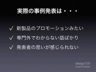 実際の事例発表は・・・


新製品のプロモーションみたい
専門外でわからない話ばかり
発表者の思いが感じられない


            design719
            sunami hokuto
 
