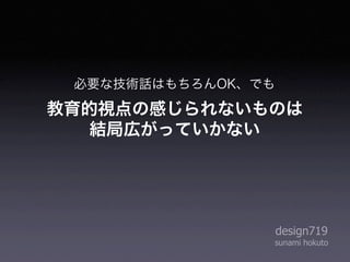 必要な技術話はもちろんOK、でも

教育的視点の感じられないものは
   結局広がっていかない




                    design719
                sunami hokuto
 
