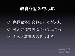 教育を話の中心に


業界全体が変わることが大切
考え方は共感によって広まる
もっと教育の話をしよう


              design719
              sunami hokuto
 