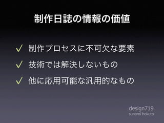 制作日誌の情報の価値


制作プロセスに不可欠な要素
技術では解決しないもの
他に応用可能な汎用的なもの


              design719
              sunami hokuto
 