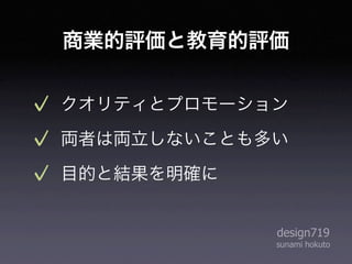 商業的評価と教育的評価


クオリティとプロモーション
両者は両立しないことも多い
目的と結果を明確に


            design719
            sunami hokuto
 