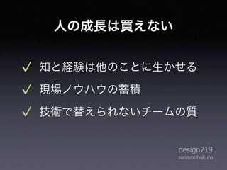 人の成長は買えない


知と経験は他のことに生かせる
現場ノウハウの蓄積
技術で替えられないチームの質


             design719
             sunami hokuto
 