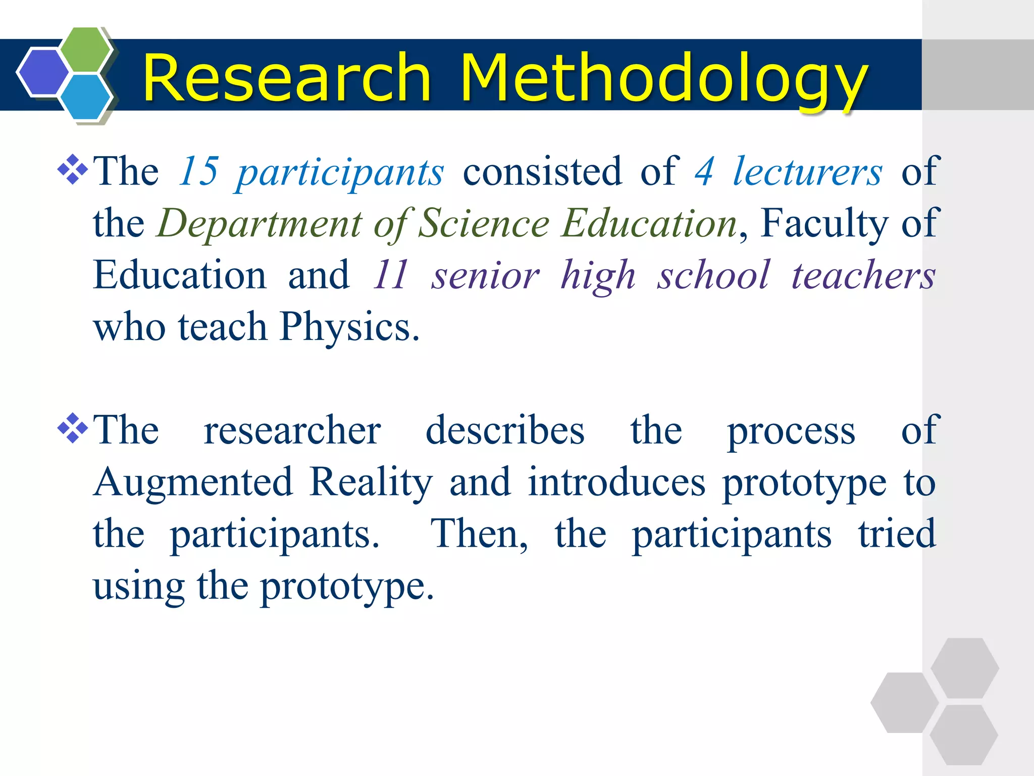 Research Methodology
The 15 participants consisted of 4 lecturers of
the Department of Science Education, Faculty of
Education and 11 senior high school teachers
who teach Physics.
The researcher describes the process of
Augmented Reality and introduces prototype to
the participants. Then, the participants tried
using the prototype.
 