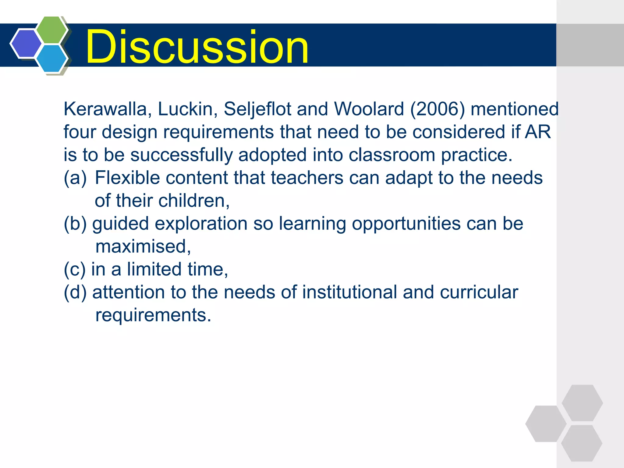 Discussion
Kerawalla, Luckin, Seljeflot and Woolard (2006) mentioned
four design requirements that need to be considered if AR
is to be successfully adopted into classroom practice.
(a) Flexible content that teachers can adapt to the needs
of their children,
(b) guided exploration so learning opportunities can be
maximised,
(c) in a limited time,
(d) attention to the needs of institutional and curricular
requirements.
 
