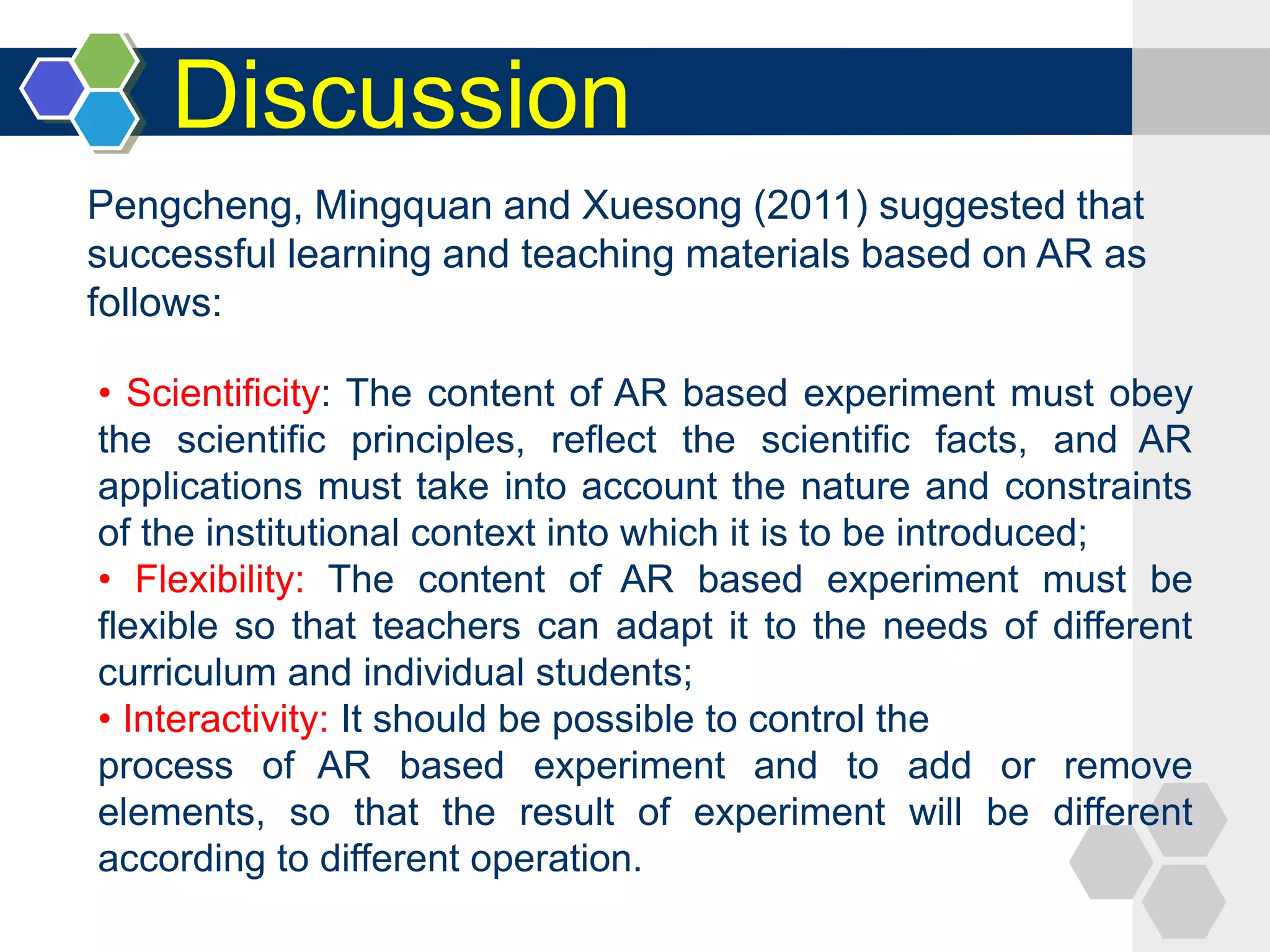 Discussion
• Scientificity: The content of AR based experiment must obey
the scientific principles, reflect the scientific facts, and AR
applications must take into account the nature and constraints
of the institutional context into which it is to be introduced;
• Flexibility: The content of AR based experiment must be
flexible so that teachers can adapt it to the needs of different
curriculum and individual students;
• Interactivity: It should be possible to control the
process of AR based experiment and to add or remove
elements, so that the result of experiment will be different
according to different operation.
Pengcheng, Mingquan and Xuesong (2011) suggested that
successful learning and teaching materials based on AR as
follows:
 