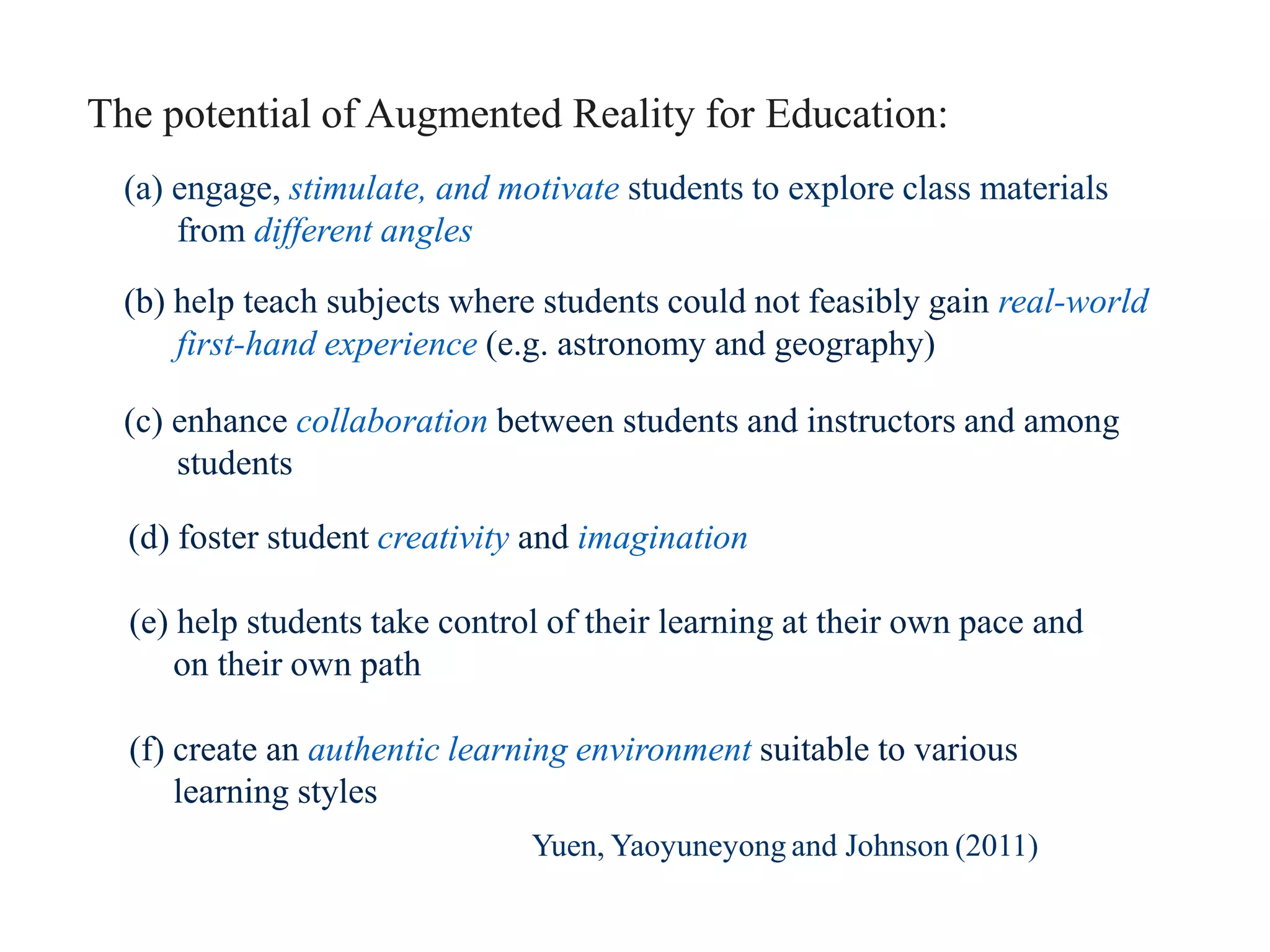 (a) engage, stimulate, and motivate students to explore class materials
from different angles
(b) help teach subjects where students could not feasibly gain real-world
first-hand experience (e.g. astronomy and geography)
(c) enhance collaboration between students and instructors and among
students
(d) foster student creativity and imagination
(e) help students take control of their learning at their own pace and
on their own path
(f) create an authentic learning environment suitable to various
learning styles
The potential of Augmented Reality for Education:
Yuen, Yaoyuneyong and Johnson (2011)
 