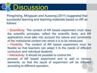 Discussion
• Scientificity: The content of AR based experiment must obey
the scientific principles, reflect the scientific facts, and AR
applications must take into account the nature and constraints
of the institutional context into which it is to be introduced;
• Flexibility: The content of AR based experiment must be
flexible so that teachers can adapt it to the needs of different
curriculum and individual students;
• Interactivity: It should be possible to control the
process of AR based experiment and to add or remove
elements, so that the result of experiment will be different
according to different operation.
Pengcheng, Mingquan and Xuesong (2011) suggested that
successful learning and teaching materials based on AR as
follows:
 