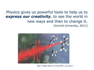 http://light.ifmo.ru/en/public_lectures/
Physics gives us powerful tools to help us to
express our creativity, to see the world in
new ways and then to change it.
(Cornell University, 2011)
 
