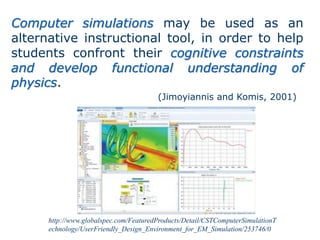 http://www.globalspec.com/FeaturedProducts/Detail/CSTComputerSimulationT
echnology/UserFriendly_Design_Environment_for_EM_Simulation/253746/0
Computer simulations may be used as an
alternative instructional tool, in order to help
students confront their cognitive constraints
and develop functional understanding of
physics.
(Jimoyiannis and Komis, 2001)
 