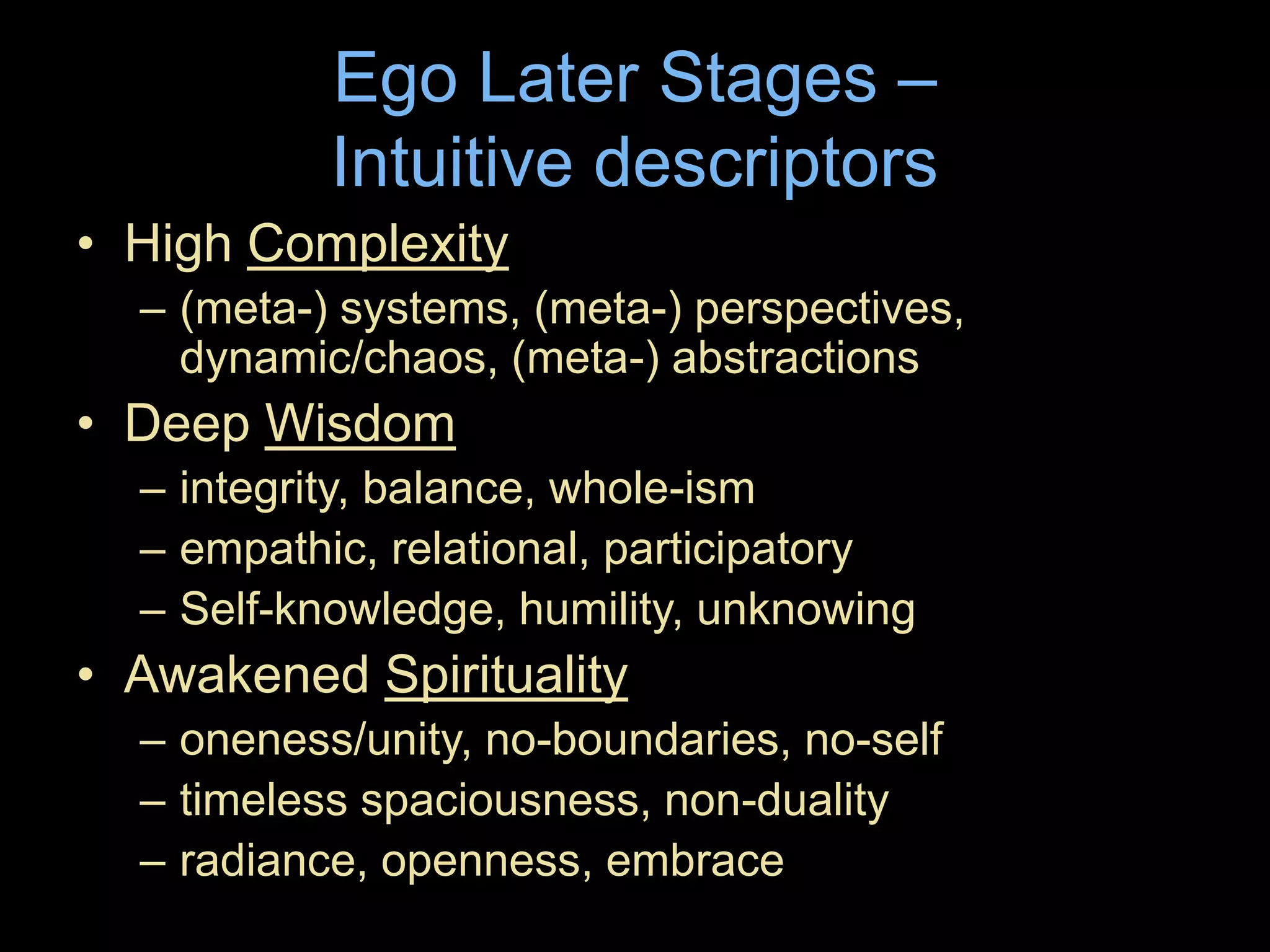 Ego Later Stages –
Intuitive descriptors
• High Complexity
– (meta-) systems, (meta-) perspectives,
dynamic/chaos, (meta-) abstractions
• Deep Wisdom
– integrity, balance, whole-ism
– empathic, relational, participatory
– Self-knowledge, humility, unknowing
• Awakened Spirituality
– oneness/unity, no-boundaries, no-self
– timeless spaciousness, non-duality
– radiance, openness, embrace
 