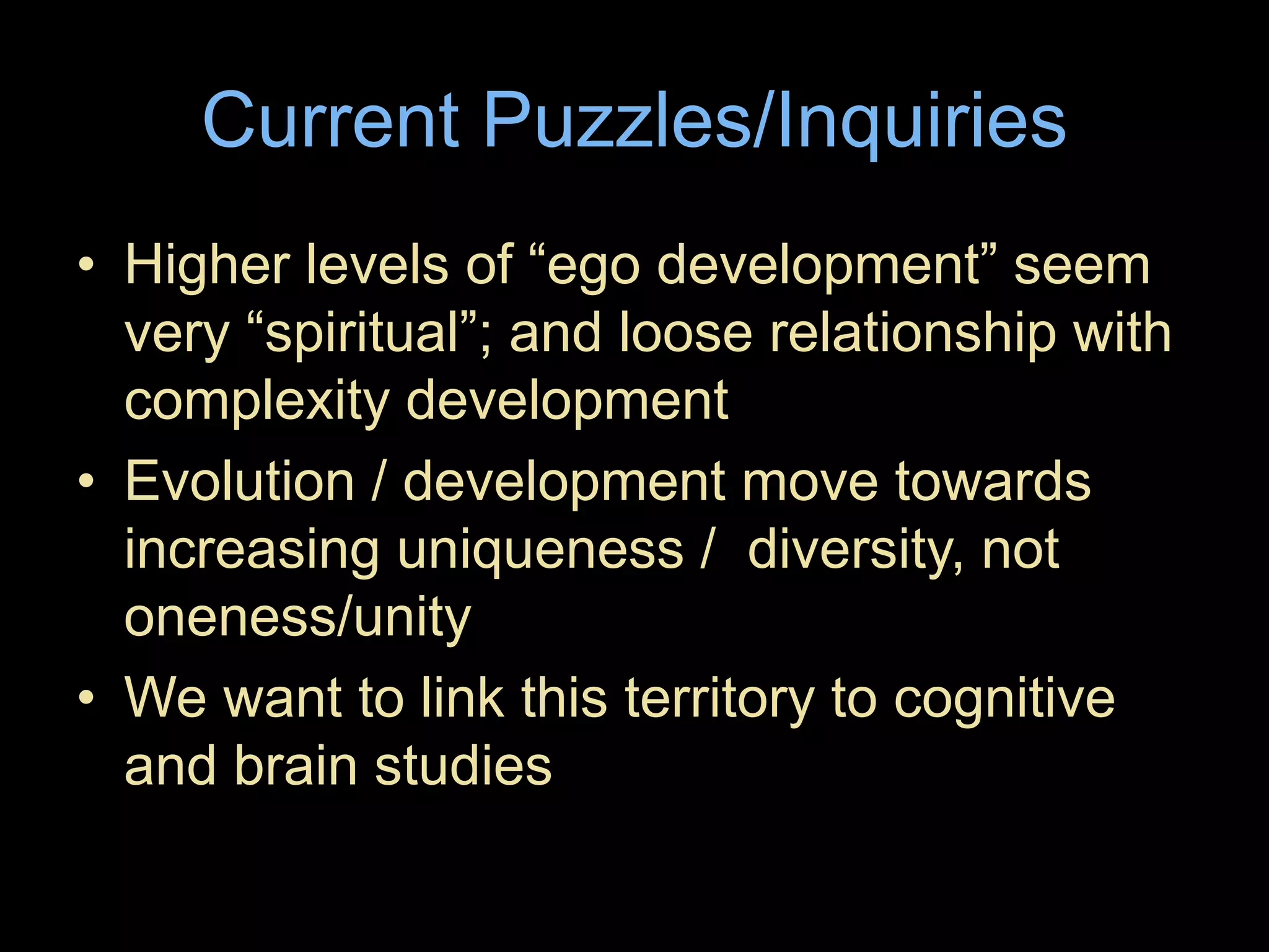 Current Puzzles/Inquiries
• Higher levels of “ego development” seem
very “spiritual”; and loose relationship with
complexity development
• Evolution / development move towards
increasing uniqueness / diversity, not
oneness/unity
• We want to link this territory to cognitive
and brain studies
 