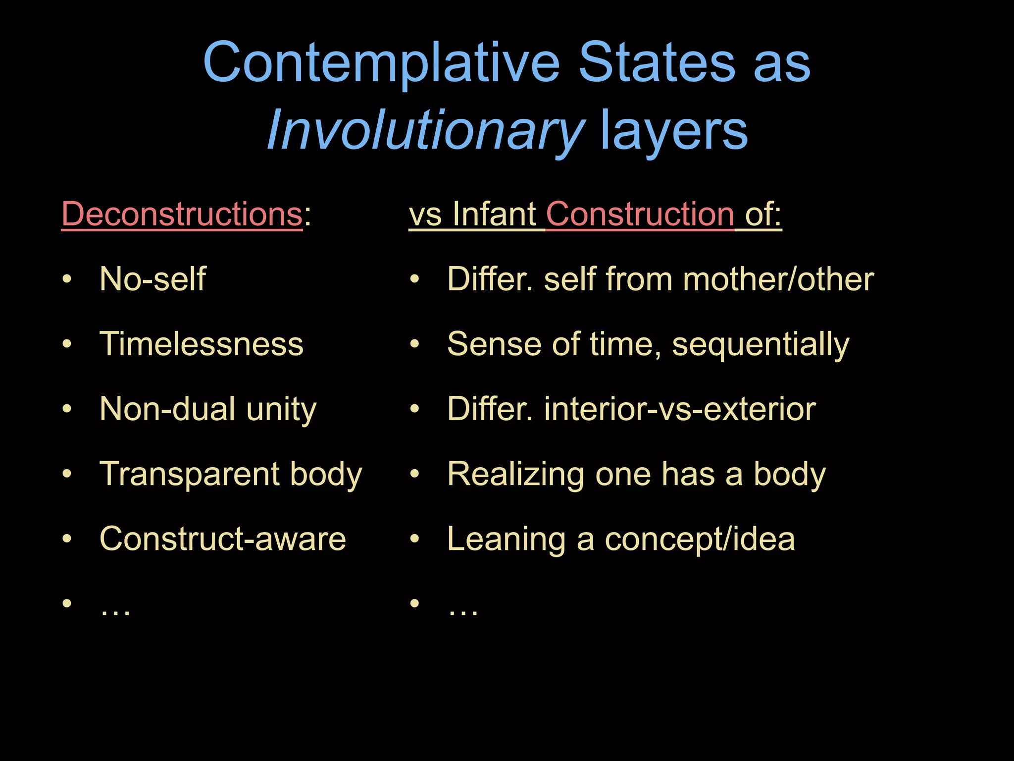 Contemplative States as
Involutionary layers
Deconstructions:
• No-self
• Timelessness
• Non-dual unity
• Transparent body
• Construct-aware
• …
vs Infant Construction of:
• Differ. self from mother/other
• Sense of time, sequentially
• Differ. interior-vs-exterior
• Realizing one has a body
• Leaning a concept/idea
• …
 