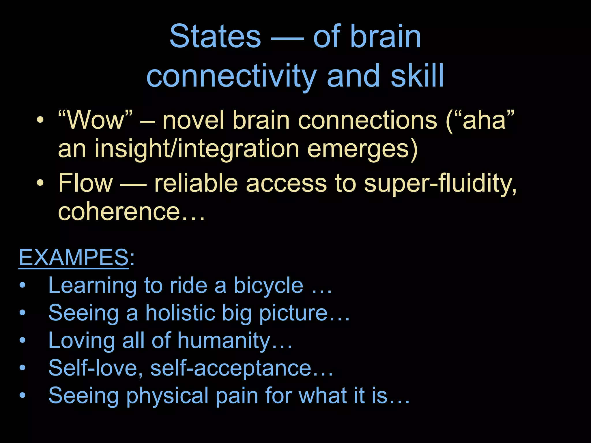 States — of brain
connectivity and skill
• “Wow” – novel brain connections (“aha”
an insight/integration emerges)
• Flow — reliable access to super-fluidity,
coherence…
EXAMPES:
• Learning to ride a bicycle …
• Seeing a holistic big picture…
• Loving all of humanity…
• Self-love, self-acceptance…
• Seeing physical pain for what it is…
 
