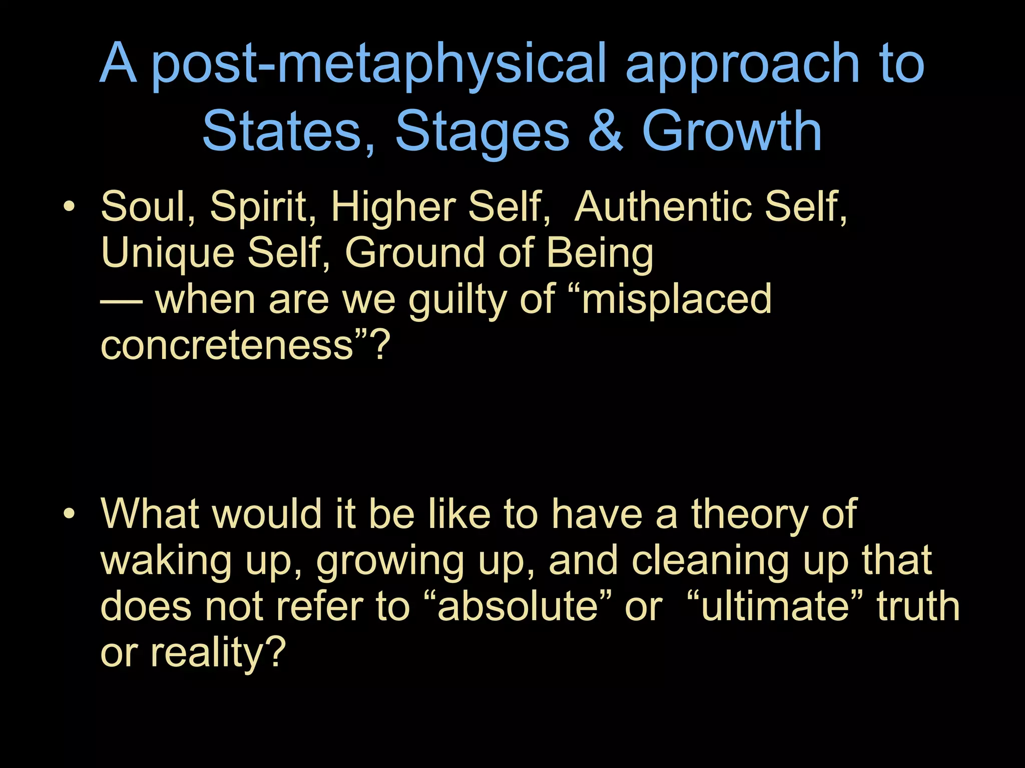 A post-metaphysical approach to
States, Stages & Growth
• Soul, Spirit, Higher Self, Authentic Self,
Unique Self, Ground of Being
— when are we guilty of “misplaced
concreteness”?
• What would it be like to have a theory of
waking up, growing up, and cleaning up that
does not refer to “absolute” or “ultimate” truth
or reality?
 