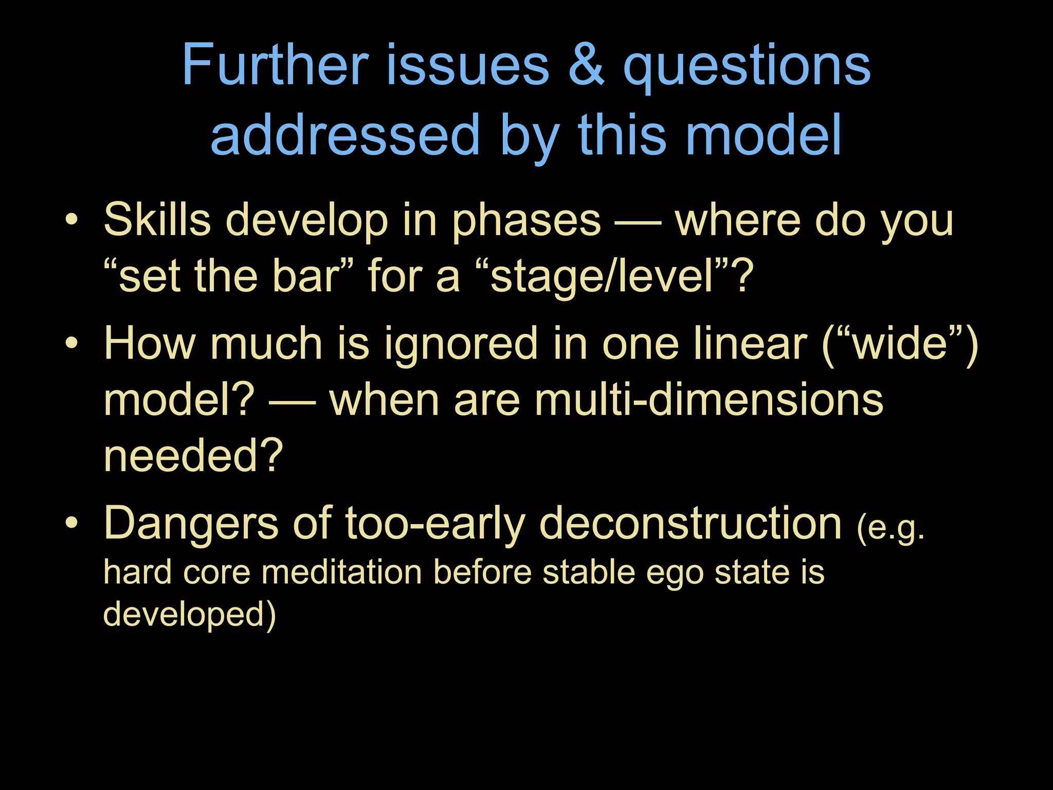 Further issues & questions
addressed by this model
• Skills develop in phases — where do you
“set the bar” for a “stage/level”?
• How much is ignored in one linear (“wide”)
model? — when are multi-dimensions
needed?
• Dangers of too-early deconstruction (e.g.
hard core meditation before stable ego state is
developed)
 