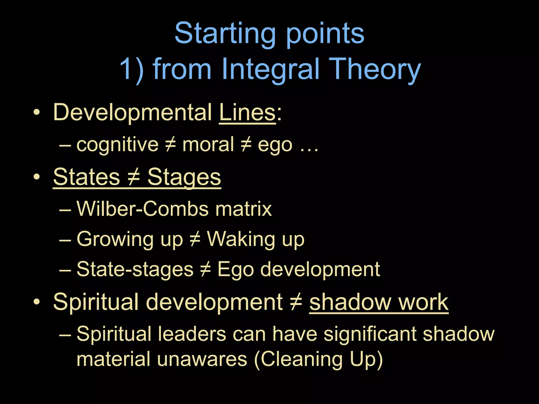 Starting points
1) from Integral Theory
• Developmental Lines:
– cognitive ≠ moral ≠ ego …
• States ≠ Stages
– Wilber-Combs matrix
– Growing up ≠ Waking up
– State-stages ≠ Ego development
• Spiritual development ≠ shadow work
– Spiritual leaders can have significant shadow
material unawares (Cleaning Up)
 