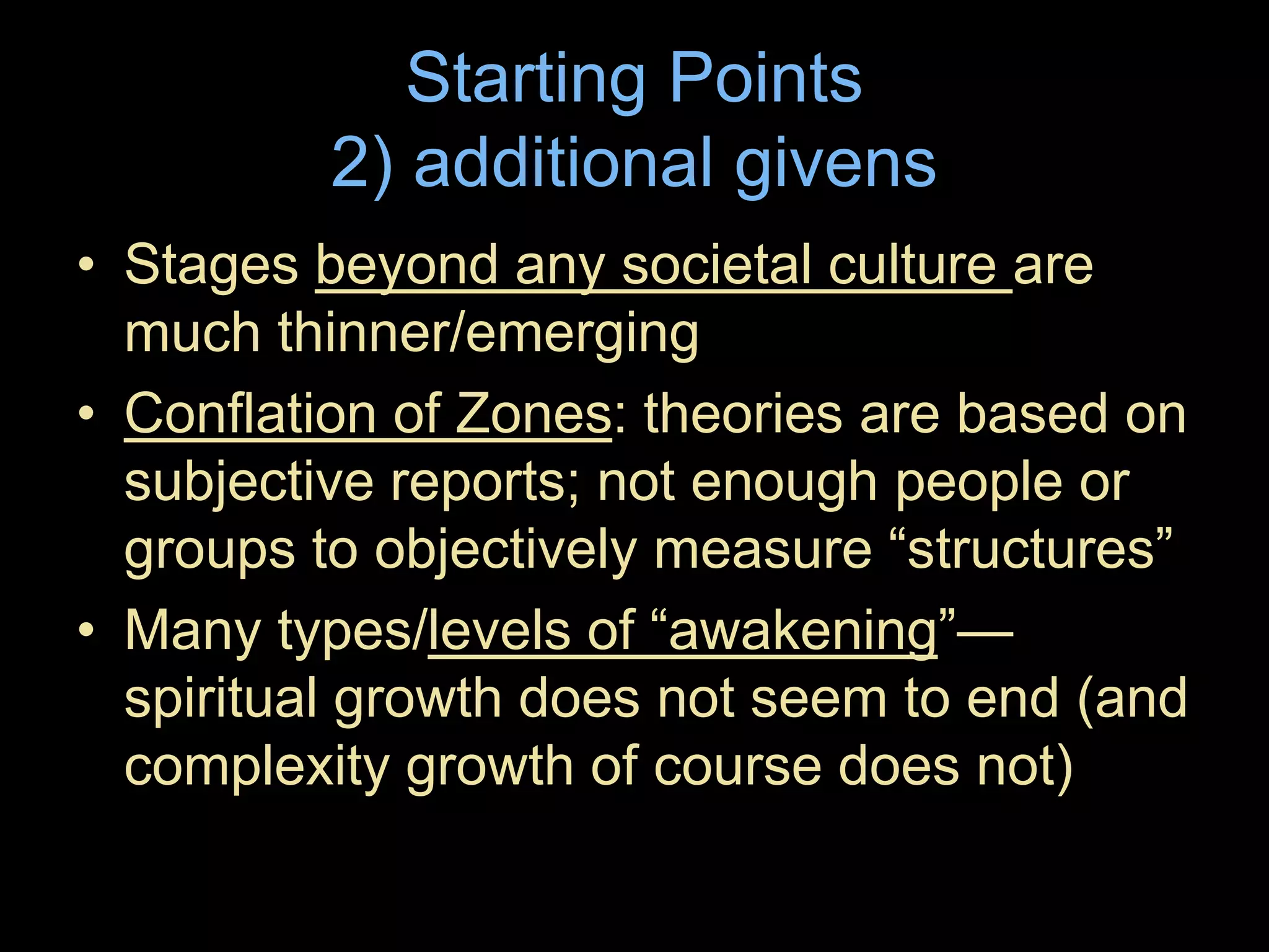 Starting Points
2) additional givens
• Stages beyond any societal culture are
much thinner/emerging
• Conflation of Zones: theories are based on
subjective reports; not enough people or
groups to objectively measure “structures”
• Many types/levels of “awakening”—
spiritual growth does not seem to end (and
complexity growth of course does not)
 
