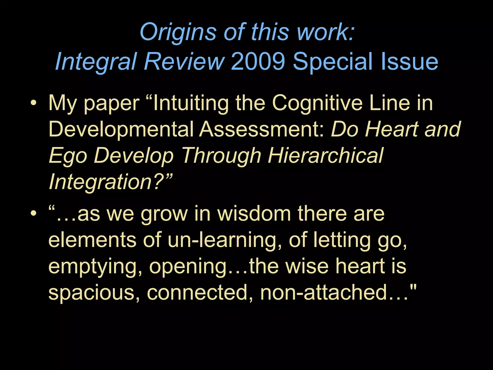 Origins of this work:
Integral Review 2009 Special Issue
• My paper “Intuiting the Cognitive Line in
Developmental Assessment: Do Heart and
Ego Develop Through Hierarchical
Integration?”
• “…as we grow in wisdom there are
elements of un-learning, of letting go,
emptying, opening…the wise heart is
spacious, connected, non-attached…"
 