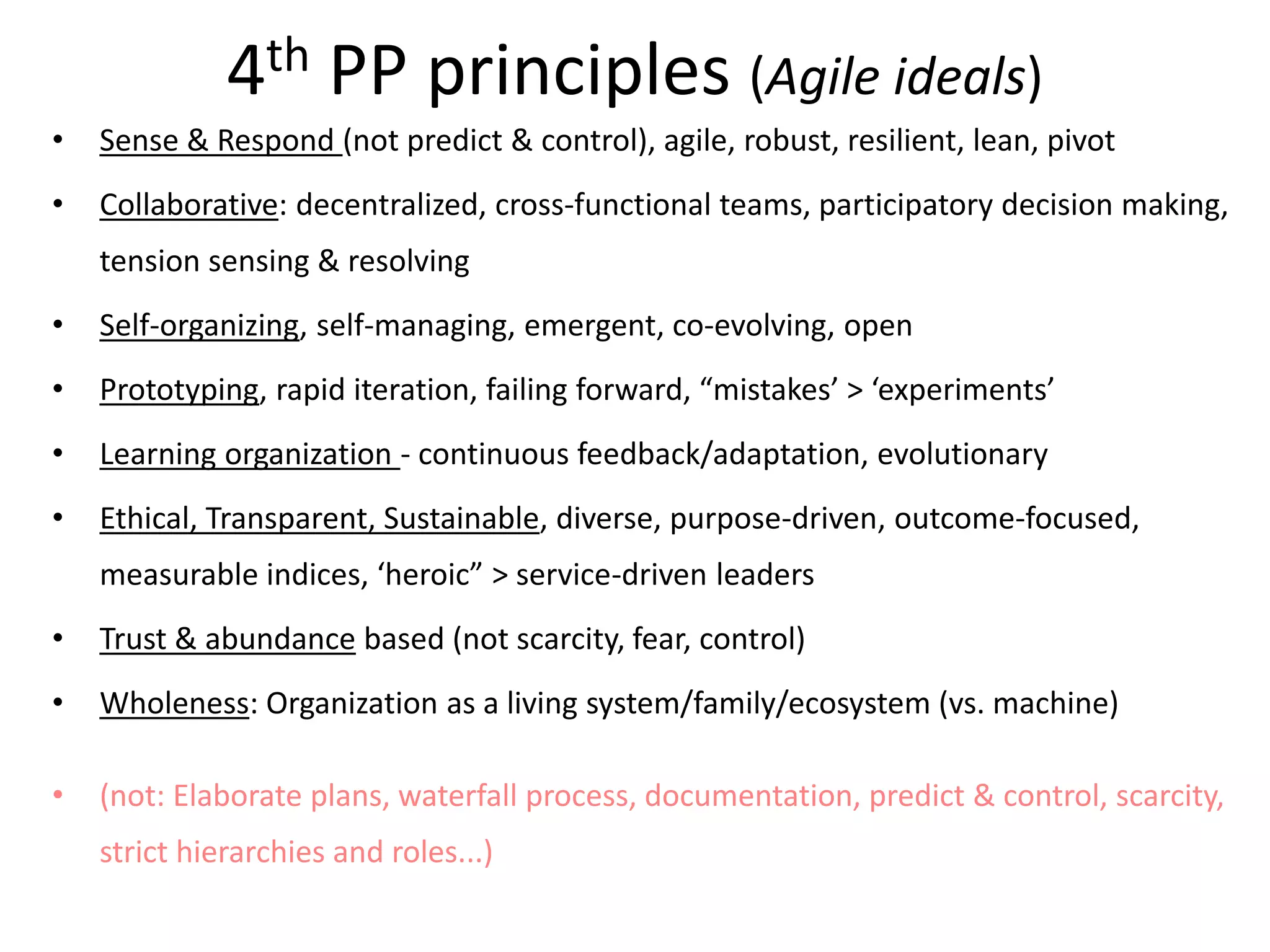 4th PP principles (Agile ideals)
• Sense & Respond (not predict & control), agile, robust, resilient, lean, pivot
• Collaborative: decentralized, cross-functional teams, participatory decision making,
tension sensing & resolving
• Self-organizing, self-managing, emergent, co-evolving, open
• Prototyping, rapid iteration, failing forward, “mistakes’ > ‘experiments’
• Learning organization - continuous feedback/adaptation, evolutionary
• Ethical, Transparent, Sustainable, diverse, purpose-driven, outcome-focused,
measurable indices, ‘heroic” > service-driven leaders
• Trust & abundance based (not scarcity, fear, control)
• Wholeness: Organization as a living system/family/ecosystem (vs. machine)
• (not: Elaborate plans, waterfall process, documentation, predict & control, scarcity,
strict hierarchies and roles...)
 