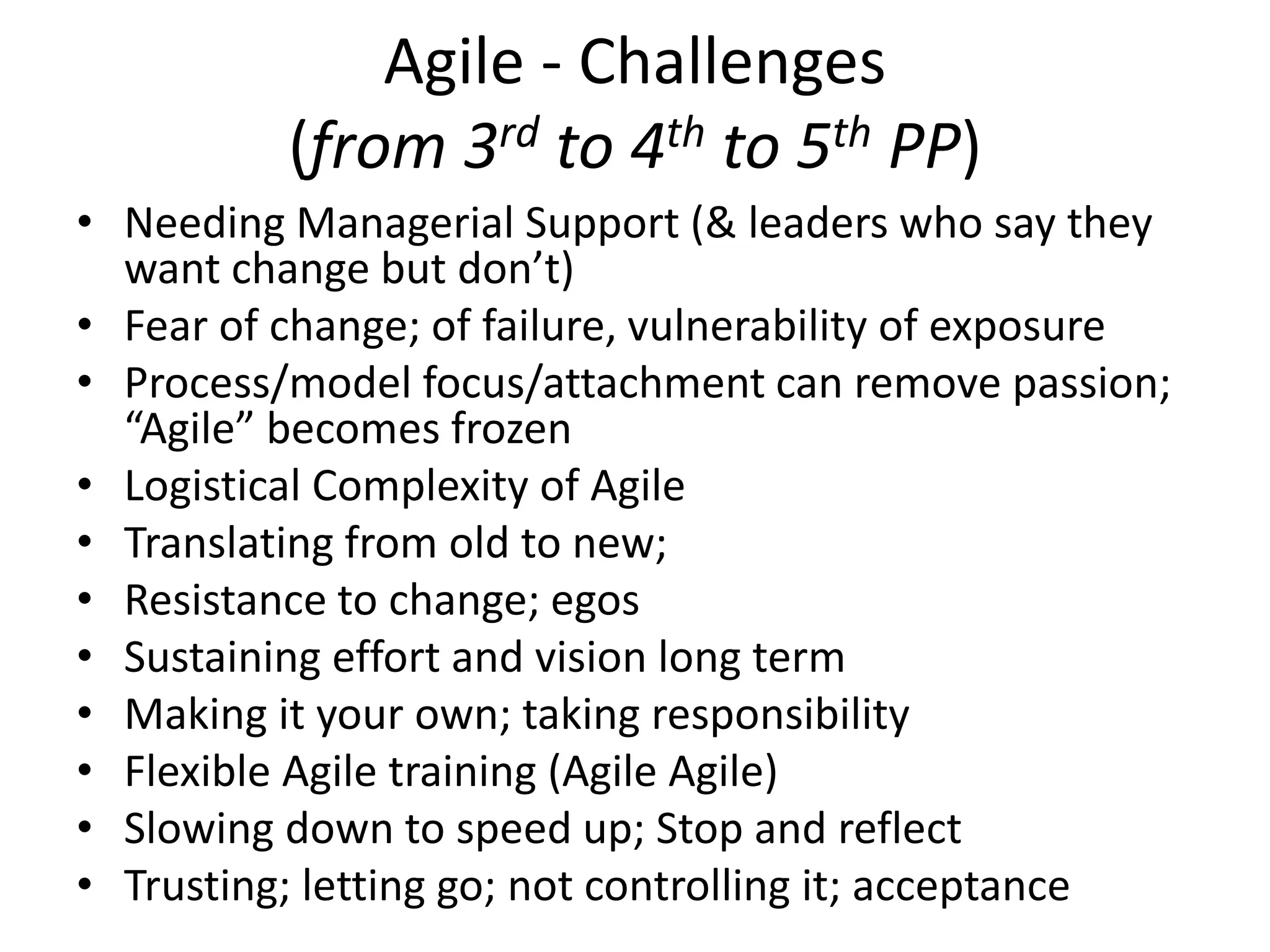 Agile - Challenges
(from 3rd to 4th to 5th PP)
• Needing Managerial Support (& leaders who say they
want change but don’t)
• Fear of change; of failure, vulnerability of exposure
• Process/model focus/attachment can remove passion;
“Agile” becomes frozen
• Logistical Complexity of Agile
• Translating from old to new;
• Resistance to change; egos
• Sustaining effort and vision long term
• Making it your own; taking responsibility
• Flexible Agile training (Agile Agile)
• Slowing down to speed up; Stop and reflect
• Trusting; letting go; not controlling it; acceptance
 