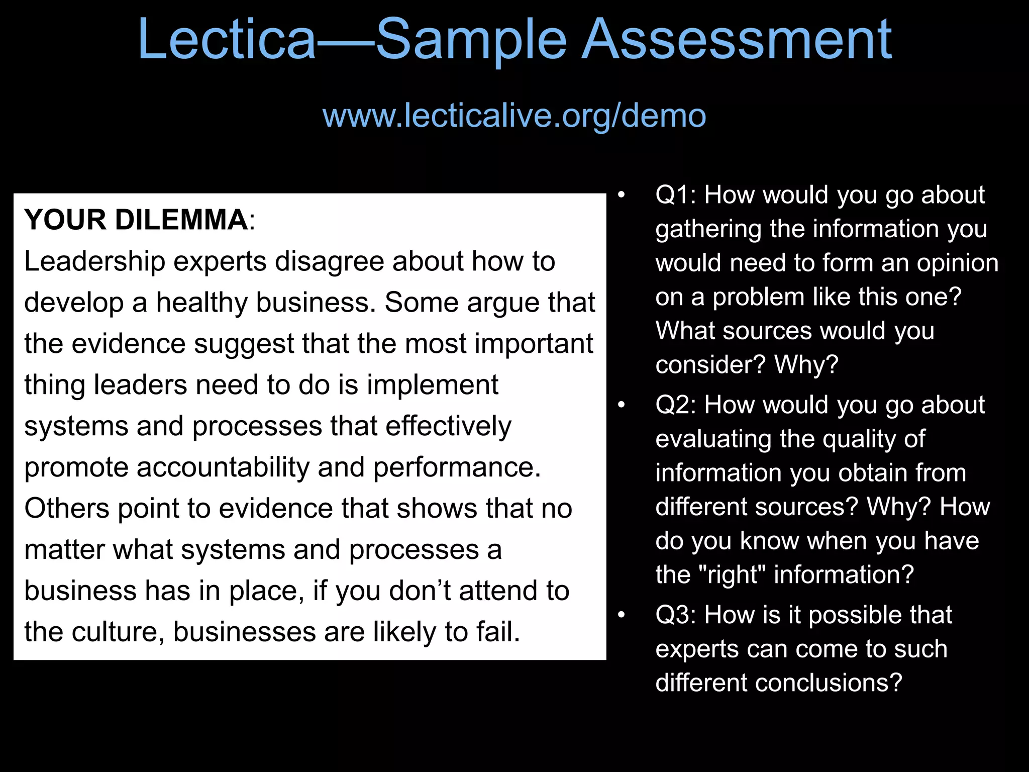 Lectica—Sample Assessment
www.lecticalive.org/demo
• Q1: How would you go about
gathering the information you
would need to form an opinion
on a problem like this one?
What sources would you
consider? Why?
• Q2: How would you go about
evaluating the quality of
information you obtain from
different sources? Why? How
do you know when you have
the "right" information?
• Q3: How is it possible that
experts can come to such
different conclusions?
YOUR DILEMMA:
Leadership experts disagree about how to
develop a healthy business. Some argue that
the evidence suggest that the most important
thing leaders need to do is implement
systems and processes that effectively
promote accountability and performance.
Others point to evidence that shows that no
matter what systems and processes a
business has in place, if you don’t attend to
the culture, businesses are likely to fail.
 