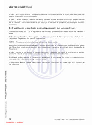 ABNT NBR IEC 60079-11:2009
92 © IEC 2006 - © ABNT 2009 - Todos os direitos reservados
NOTA 2 Nos circuitos indutivos, a indutância do aparelho e as constantes de tempo do circuito devem ser consideradas
para não afetarem adversamente os resultados.
NOTA 3 Circuitos capacitivos e indutivos com grandes constantes de tempo podem ser ensaiados, por exemplo, reduzindo
a velocidade em que o aparelho de faiscamento opera. Circuitos capacitivos podem ser ensaiados removendo dois ou três dos
fios de tungstênio. Deve-se atentar ao fato de que a redução da velocidade do aparelho de faiscamento pode alterar sua
sensibilidade.
B.1.7 Modificações do aparelho de faiscamento para ensaios com correntes elevadas
Correntes de ensaios de 3 A a 10 A podem ser ensaiadas no aparelho de faiscamento modificado conforme a
seguir.
Os fios de tungstênio são substituídos por fios com diâmetro aumentado de 0,2 mm para um valor entre 0,37 mm e
0,43 mm e o comprimento livre reduzido para 10,5 mm.
NOTA 1 A redução no comprimento livre reduz o desgaste no disco de cádmio.
A resistência total do equipamento incluindo a resistência de contato de comutação deve ser reduzida para menos
que 10 m ou o circuito sob ensaio deve ser modificado para compensar a resistência interna do aparelho de
faiscamento.
NOTA 2 Escovas do tipo utilizadas na indústria automobilística combinadas com buchas de latão no eixo do aparelho,
aumentando a área de contato mostrou-se uma solução prática para reduzir a resistência de contato.
A indutância total do aparelho de faiscamento e a indutância da interconexão do circuito sob ensaio devem ser
minimizadas. Um valor máximo de 1 H deve ser obtido.
O equipamento pode ser utilizado para correntes maiores mas é necessário um cuidado especial na interpretação
dos resultados.

 