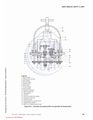 ABNT NBR IEC 60079-11:2009
© IEC 2006 - © ABNT 2009 - Todos os direitos reservados 95
Legenda
1 Base isolada
2 Conexão de corrente
3 Pino isolado
4 Bucha isolada
5 Saída de gás
6 Placa-base
7 Fio de contato
8 Porta-contato
9 Parafuso de fixação
10 Placa de pressão
11 Abraçadeira
12 Câmara
13 Disco de contato de cádmio
14 Gaxeta de borracha
15 Entrada de gás
16 Engrenagens na relação 50:12
17 Acoplamento isolado
18 Motor com redução para 80 rpm
Figura B.4 — Exemplo de projeto prático do aparelho de faiscamento

 