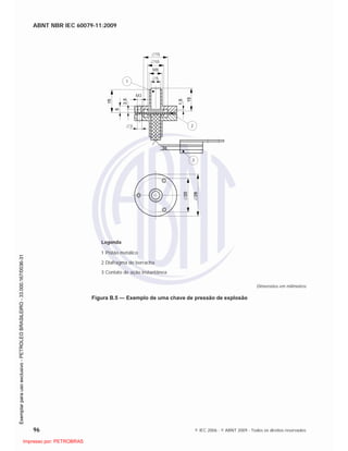 ABNT NBR IEC 60079-11:2009
96 © IEC 2006 - © ABNT 2009 - Todos os direitos reservados
15
10
M8
5
3
M3
2
1
3
Legenda
1 Pistão metálico
2 Diafragma de borracha
3 Contato de ação instantânea
Dimensões em milímetros
Figura B.5 — Exemplo de uma chave de pressão de explosão

 