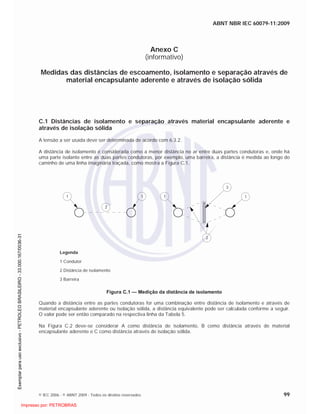 ABNT NBR IEC 60079-11:2009
© IEC 2006 - © ABNT 2009 - Todos os direitos reservados 99
Anexo C
(informativo)
Medidas das distâncias de escoamento, isolamento e separação através de
material encapsulante aderente e através de isolação sólida
C.1 Distâncias de isolamento e separação através material encapsulante aderente e
através de isolação sólida
A tensão a ser usada deve ser determinada de acordo com 6.3.2.
A distância de isolamento é considerada como a menor distância no ar entre duas partes condutoras e, onde há
uma parte isolante entre as duas partes condutoras, por exemplo, uma barreira, a distância é medida ao longo do
caminho de uma linha imaginária traçada, como mostra a Figura C.1.
1 1
2
2
1 1
3
Legenda
1 Condutor
2 Distância de isolamento
3 Barreira
Figura C.1 — Medição da distância de isolamento
Quando a distância entre as partes condutoras for uma combinação entre distância de isolamento e através de
material encapsulante aderente ou isolação sólida, a distância equivalente pode ser calculada conforme a seguir.
O valor pode ser então comparado na respectiva linha da Tabela 5.
Na Figura C.2 deve-se considerar A como distância de isolamento, B como distância através de material
encapsulante aderente e C como distância através de isolação sólida.

 
