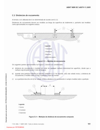 ABNT NBR IEC 60079-11:2009
© IEC 2006 - © ABNT 2009 - Todos os direitos reservados 101
C.2 Distâncias de escoamento
A tensão a ser utilizada deve ser determinada de acordo com 6.3.2.
Distâncias de escoamento devem ser medidas ao longo da superfície de isolamento e, portanto são medidas
como apresentadas no seguinte esboço.
1
2
3
4
Legenda
1 Substrato
2 Ranhuras
3 Barreira
4 Material selante
Figura C.3 — Medidas de escoamento
Os seguintes pontos apresentados na Figura C.3 devem ser considerados:
a) distância de escoamento é medida em redor de qualquer ranhura intencional da superfície, desde que a
ranhura seja de pelo menos 3 mm de largura;
b) quando uma partição isolante ou barreira conforme 6.3.1 for inserida, mas não selada nesta, a distância de
escoamento é medida sobre ou sub a partição, a que for menor;
c) se a partição descrita em b) for selada, então a distância de escoamento é sempre medida sobre a partição.
1
2
3
A B
Legenda
1 Verniz
2 Condutor
3 Substrato
Figura C.4 — Medição da distância de escoamento composta

 