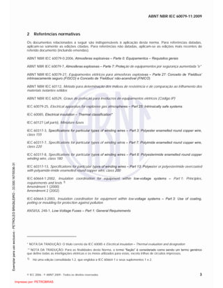 ABNT NBR IEC 60079-11:2009
© IEC 2006 - © ABNT 2009 - Todos os direitos reservados 3
2 Referências normativas
Os documentos relacionados a seguir são indispensáveis à aplicação desta norma. Para referências datadas,
aplicam-se somente as edições citadas. Para referências não datadas, aplicam-se as edições mais recentes do
referido documento (incluindo emendas).
ABNT NBR IEC 60079-0:2006, Atmosferas explosivas – Parte 0: Equipamentos – Requisitos gerais
ABNT NBR IEC 60079-7, Atmosferas explosivas – Parte 7: Proteção de equipamentos por segurança aumentada "e"
ABNT NBR IEC 60079-27, Equipamentos elétricos para atmosferas explosivas – Parte 27: Conceito de ‘Fieldbus’
intrinsecamente seguro (FISCO) e Conceito de ‘Fieldbus’ não-acendível (FNICO)
ABNT NBR IEC 60112, Método para determinação dos índices de resistência e de comparação ao trilhamento dos
materiais isolantes sólidos
ABNT NBR IEC 60529, Graus de proteção para invólucros de equipamentos elétricos (Código IP)
IEC 60079-25, Electrical apparatus for explosive gas atmospheres – Part 25: Intrinsically safe systems
IEC 60085, Electrical insulation – Thermal classification*
IEC 60127 (all parts), Miniature fuses
IEC 60317-3, Specifications for particular types of winding wires – Part 3: Polyester enamelled round copper wire,
class 155
IEC 60317-7, Specifications for particular types of winding wires – Part 7: Polyimide enamelled round copper wire,
class 220
IEC 60317-8, Specifications for particular types of winding wires – Part 8: Polyesterimide enamelled round copper
winding wire, class 180
IEC 60317-13, Specifications for particular types of winding wires – Part 13: Polyester or polyesterimide overcoated
with polyamide-imide enamelled round copper wire, class 200
IEC 60664-1:2002, Insulation coordination for equipment within low-voltage systems – Part 1: Principles,
requirements and tests 1)
Amendment 1 (2000)
Amendment 2 (2002)
IEC 60664-3:2003, Insulation coordination for equipment within low-voltage systems – Part 3: Use of coating,
potting or moulding for protection against pollution
ANSI/UL 248-1, Low-Voltage Fuses – Part 1: General Requirements
* NOTA DA TRADUÇÃO: O título correto da IEC 60085 é Electrical insulation – Thermal evaluation and designation
** NOTA DA TRADUÇÃO: Para as finalidades desta Norma, o termo “fiação” é considerado como sendo um termo genérico
que define todas as interligações elétricas e os meios utilizados para estas, exceto trilhas de circuitos impressos.
1) Há uma edição consolidada 1.2, que engloba a IEC 60664-1 e seus suplementos 1 e 2.

 