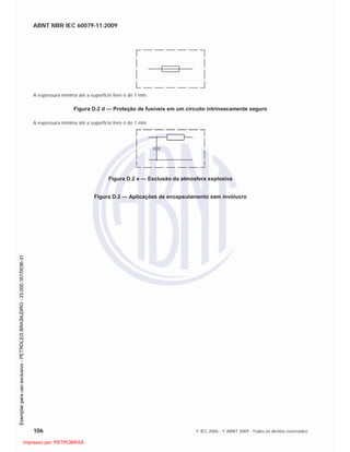 ABNT NBR IEC 60079-11:2009
106 © IEC 2006 - © ABNT 2009 - Todos os direitos reservados
A espessura mínima até a superfície livre é de 1 mm.
Figura D.2 d — Proteção de fusíveis em um circuito intrinsecamente seguro
A espessura mínima até a superfície livre é de 1 mm.
Figura D.2 e — Exclusão da atmosfera explosiva
Figura D.2 — Aplicações de encapsulamento sem invólucro

 