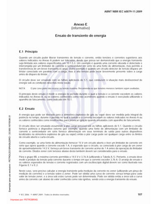 ABNT NBR IEC 60079-11:2009
© IEC 2006 - © ABNT 2009 - Todos os direitos reservados 107
Anexo E
(informativo)
Ensaio de transiente de energia
E.1 Princípio
Quando um circuito puder liberar transientes de tensão e corrente, então tensões e correntes superiores aos
valores indicados no Anexo A podem ser toleradas, desde que possa ser demonstrado que a energia transiente
seja limitada aos valores especificados em 10.1.5.3. Um exemplo é quando uma corrente elevada é detectada e
interrompida por um limitador de corrente a semicondutor em série de uma fonte de alimentação, mas permite a
transferência de um breve transiente à carga. Outro exemplo é quando um circuito detector de tensão dispara um
tiristor conectado em paralelo com a carga, mas a alta tensão pode estar brevemente presente sobre a carga
antes do disparo do tiristor.
O circuito deve ser ensaiado com as falhas aplicáveis de 5.1, que conduzem à situação mais desfavorável de
energia sob as condições descritas nesta seção.
NOTA O pior caso pode não ocorrer na tensão máxima. Recomenda-se que tensões menores também sejam avaliadas.
O princípio deste ensaio é medir a energia no período durante o qual a tensão e a corrente excedem os valores
indicados no Anexo A, ou os valores conhecidos como não acendíveis quando o ensaio é executado utilizando o
aparelho de faiscamento, como indicado em 10.1.
E.2 Ensaio
A energia que pode ser liberada para a atmosfera explosiva de gás ou vapor deve ser medida pela integral da
potência no tempo, durante o período no qual a tensão e a corrente excedem os valores indicados no Anexo A ou
os valores conhecidos como insuficientes para provocar ignição quando ensaiados com aparelho de faiscamento.
O circuito deve ser ensaiado assumindo a pior carga possível sob as falhas aplicáveis de 5.1. Quando o circuito
fornece potência a dispositivo externo (por exemplo, quando uma fonte de alimentação com um limitador de
corrente a semicondutor em série fornece alimentação em seus terminais de saída para outros dispositivos
localizados na atmosfera explosiva de gás ou vapor) então a pior carga pode ser qualquer carga entre os limites
de circuito aberto e curto-circuito.
Como exemplo, se uma fonte de alimentação fornecer 15 V em circuito aberto e tiver um limitador de corrente em
série que opera quando a corrente excede 1 A, é esperado que o circuito, se conectado à pior carga de um zener
de aproximadamente 14,5 V, forneça um breve transiente de corrente acima de 1 A antes da operação do limitador
de corrente. Diodos zener com tensões abaixo desta também devem ser considerados para o ensaio.
Para o grupo IIB, a máxima corrente permitida a 14,5 V é 3,76 A (utilizando a Tabela A.1). Portanto, o ensaio deve
medir o produto da tensão pela corrente durante o tempo em que a corrente exceder 3,76 A. O arranjo de ensaio e
os valores esperados de tensão e corrente registrados com um osciloscópio digital devem ser como ilustrado nas
Figuras E.1 e E.2.
Neste caso, será preciso calcular a energia transiente pela medição da corrente no zener (utilizando um pinça de
medição de corrente) e a tensão sobre o zener. Pode ser obtida uma curva de corrente versus tempo para cada
valor de tensão zener, e a área sob estas curvas pode ser determinada. Pode ser obtida então a área sob a curva
antes da corrente cair abaixo do valor conhecido como não ignitiva, sendo esta a energia transiente do ensaio.

 