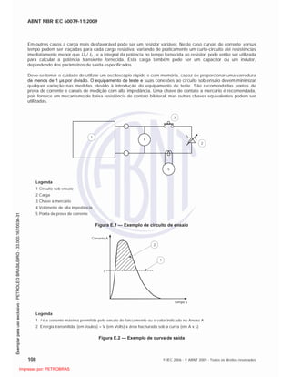 ABNT NBR IEC 60079-11:2009
108 © IEC 2006 - © ABNT 2009 - Todos os direitos reservados
Em outros casos a carga mais desfavorável pode ser um resistor variável. Neste caso curvas de corrente versus
tempo podem ser traçadas para cada carga resistiva, variando de praticamente um curto-circuito até resistências
imediatamente menor que U0 / I0 , e a integral da potência no tempo fornecida ao resistor, pode então ser utilizada
para calcular a potência transiente fornecida. Esta carga também pode ser um capacitor ou um indutor,
dependendo dos parâmetros de saída especificados.
Deve-se tomar o cuidado de utilizar um osciloscópio rápido e com memória, capaz de proporcionar uma varredura
de menos de 1 µs por divisão. O equipamento de teste e suas conexões ao circuito sob ensaio devem minimizar
qualquer variação nas medidas, devido à introdução do equipamento de teste. São recomendadas pontas de
prova de corrente e canais de medição com alta impedância. Uma chave de contato a mercúrio é recomendada,
pois fornece um mecanismo de baixa resistência de contato bilateral, mas outras chaves equivalentes podem ser
utilizadas.
1
4
3
2
5
Legenda
1 Circuito sob ensaio
2 Carga
3 Chave a mercúrio
4 Voltímetro de alta impedância
5 Ponta de prova de corrente
Figura E.1 — Exemplo de circuito de ensaio
1
2
I
Tempo s
Corrente A
Legenda
1 I é a corrente máxima permitida pelo ensaio de faiscamento ou o valor indicado no Anexo A
2 Energia transmitida, (em Joules) = V (em Volts) x área hachurada sob a curva (em A x s)
Figura E.2 — Exemplo de curva de saída

 