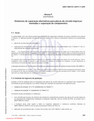 ABNT NBR IEC 60079-11:2009
© IEC 2006 - © ABNT 2009 - Todos os direitos reservados 109
Anexo F
(normativo)
Distâncias de separação alternativas para placas de circuito impresso
montadas e separação de componentes
F.1 Geral
A conformidade com este Anexo proporciona distâncias de separação reduzidas de partes condutivas em relação
à Tabela 5. É aplicável quando um grau de poluição máximo de 2 afeta as separações elétricas em consideração
para:
placas de circuito impresso montadas, e
separação de componentes com a exceção de transformadores, em conformidade com a Tabela F.1 ou F.2,
dependendo do categoria de proteção.
NOTA Os requisitos gerais para distâncias de separação de partes condutivas são dadas em 6.3 desta Norma. Eles são
amplamente baseados no grau de poluição 3 (IEC 60664-1). Conceitualmente, uma isolação dupla ou reforçada baseada na
IEC 60664-1 é considerada também em conformidade com os requisitos de separação de segurança intrínseca categoria “ia” e
“ib”.
Os requisitos deste Anexo podem oferecer requisitos de construção menos rígidas para placas de circuito impresso, relés e
acopladores óticos quando é aplicado o grau de poluição 2 devido às condições de instalação, ou pelo alojamento ou
revestimento com proteção contra ingresso de poeira e umidade,
A aplicação aproveita-se da “Coordenação de isolação para equipamentos dentro de sistemas de baixa tensão” (IEC 60664-1).
Os dados estabelecidos na Tabela F.1 são válidos para sobretensões categorias III/II (circuitos principais/não principais), grupo
de materiais III a/b, grau de poluição 2 (sem condensação quando em serviço); são derivados da IEC 60664-1. Esse método
alternativo faz ampla utilização de coordenação de isolação.
F.2 Controle de ingresso de poluição
Quando o nível de poluição para as montagens das placas de circuito impresso ou separação dos componentes
for limitada ao grau de poluição 2 ou melhor, distâncias reduzidas de separação são aplicáveis para:
categoria de proteção “ia” e “ib” estabelecidos na Tabela F.1;
categoria de proteção “ic” estabelecido na Tabela F.2.
A redução do grau de poluição 2 é obtido por:
uma classificação do grau de proteção da entrada do compartimento protetor das placas de circuito impresso
ou separação de componentes adequado à instalação requerida, com um mínimo de IP54, de acordo com a
ABNT NBR IEC 60529;
o invólucro deve estar sujeito a todos os requisitos aplicáveis a invólucros conforme indicado na
ABNT NBR IEC 60079-0 com um grau de proteção mínimo de IP54; ou
aplicação de revestimento tipo 1 ou tipo 2 de acordo com a IEC 60664-3, onde efetivo; ou

 
