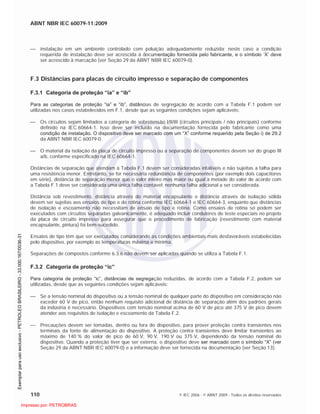 ABNT NBR IEC 60079-11:2009
110 © IEC 2006 - © ABNT 2009 - Todos os direitos reservados
instalação em um ambiente controlado com poluição adequadamente reduzida; neste caso a condição
requerida de instalação deve ser acrescida à documentação fornecida pelo fabricante, e o símbolo ‘X’ deve
ser acrescido à marcação (ver Seção 29 da ABNT NBR IEC 60079-0).
F.3 Distâncias para placas de circuito impresso e separação de componentes
F.3.1 Categoria de proteção “ia” e “ib”
Para as categorias de proteção “ia” e “ib”, distâncias de segregação de acordo com a Tabela F.1 podem ser
utilizadas nos casos estabelecidos em F.1, desde que as seguintes condições sejam aplicáveis:
Os circuitos sejam limitados a categoria de sobretensão I/II/III (circuitos principais / não principais) conforme
definido na IEC 60664-1. Isso deve ser incluído na documentação fornecida pelo fabricante como uma
condição de instalação. O dispositivo deve ser marcado com um “X” conforme requerido pela Seção i) de 29.2
da ABNT NBR IEC 60079-0.
O material da isolação da placa de circuito impresso ou a separação de componentes devem ser do grupo III
a/b, conforme especificado na IEC 60664-1.
Distâncias de separação que atendam à Tabela F.1 devem ser consideradas infalíveis e não sujeitas a falha para
uma resistência menor. Entretanto, se for necessária redundância de componentes (por exemplo dois capacitores
em série), distância de separação menor que o valor inteiro mas maior ou igual à metade do valor de acordo com
a Tabela F.1 deve ser considerada uma única falha contável; nenhuma falha adicional a ser considerada.
Distância sob revestimento, distância através do material encapsulante e distância através de isolação sólida
devem ser sujeitas aos ensaios de tipo e de rotina conforme IEC 60664-1 e IEC 60664-3, enquanto que distâncias
de isolação e escoamento não necessitam de ensaio de tipo e rotina. Como ensaios de rotina só podem ser
executados com circuitos separadas galvanicamente, é adequado incluir condutores de teste especiais no projeto
da placa de circuito impresso para assegurar que o procedimento de fabricação (revestimento com material
encapsulante, pintura) foi bem-sucedido.
Ensaios de tipo têm que ser executados considerando as condições ambientais mais desfavoráveis estabelecidas
pelo dispositivo, por exemplo as temperaturas máxima e mínima.
Separações de compostos conforme 6.3.6 não devem ser aplicadas quando se utiliza a Tabela F.1.
F.3.2 Categoria de proteção “ic”
Para categoria de proteção “ic”, distâncias de segregação reduzidas, de acordo com a Tabela F.2, podem ser
utilizadas, desde que as seguintes condições sejam aplicáveis:
Se a tensão nominal do dispositivo ou a tensão nominal de qualquer parte do dispositivo em consideração não
exceder 60 V de pico, então nenhum requisito adicional de distância de separação além dos padrões gerais
da indústria é necessário. Dispositivos com tensão nominal acima de 60 V de pico até 375 V de pico devem
atender aos requisitos de isolação e escoamento da Tabela F.2.
Precauções devem ser tomadas, dentro ou fora do dispositivo, para prover proteção contra transientes nos
terminais da fonte de alimentação do dispositivo. A proteção contra transientes deve limitar transientes ao
máximo de 140 % do valor de pico de 60 V, 90 V, 190 V ou 375 V, dependendo da tensão nominal do
dispositivo. Quando a proteção tiver que ser externa, o dispositivo deve ser marcado com o símbolo “X” (ver
Seção 29 da ABNT NBR IEC 60079-0) e a informação deve ser fornecida na documentação (ver Seção 13).

 