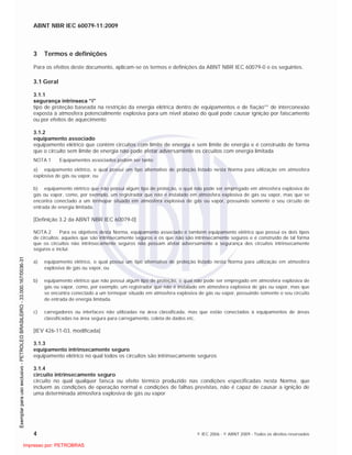 ABNT NBR IEC 60079-11:2009
4 © IEC 2006 - © ABNT 2009 - Todos os direitos reservados
3 Termos e definições
Para os efeitos deste documento, aplicam-se os termos e definições da ABNT NBR IEC 60079-0 e os seguintes.
3.1 Geral
3.1.1
segurança intrínseca “i”
tipo de proteção baseada na restrição da energia elétrica dentro de equipamentos e de fiação** de interconexão
exposta à atmosfera potencialmente explosiva para um nível abaixo do qual pode causar ignição por faiscamento
ou por efeitos de aquecimento
3.1.2
equipamento associado
equipamento elétrico que contém circuitos com limite de energia e sem limite de energia e é construído de forma
que o circuito sem limite de energia não pode afetar adversamente os circuitos com energia limitada
NOTA 1 Equipamentos associados podem ser tanto:
a) equipamento elétrico, o qual possui um tipo alternativo de proteção listado nesta Norma para utilização em atmosfera
explosiva de gás ou vapor, ou
b) equipamento elétrico que não possui algum tipo de proteção, o qual não pode ser empregado em atmosfera explosiva de
gás ou vapor, como, por exemplo, um registrador que não é instalado em atmosfera explosiva de gás ou vapor, mas que se
encontra conectado a um termopar situado em atmosfera explosiva de gás ou vapor, possuindo somente o seu circuito de
entrada de energia limitada.
[Definição 3.2 da ABNT NBR IEC 60079-0]
NOTA 2 Para os objetivos desta Norma, equipamento associado é também equipamento elétrico que possui os dois tipos
de circuitos: aqueles que são intrinsecamente seguros e os que não são intrinsecamente seguros e é construído de tal forma
que os circuitos não intrinsecamente seguros não possam afetar adversamente a segurança dos circuitos intrinsecamente
seguros e inclui:
a) equipamento elétrico, o qual possui um tipo alternativo de proteção listado nesta Norma para utilização em atmosfera
explosiva de gás ou vapor, ou
b) equipamento elétrico que não possui algum tipo de proteção, o qual não pode ser empregado em atmosfera explosiva de
gás ou vapor, como, por exemplo, um registrador que não é instalado em atmosfera explosiva de gás ou vapor, mas que
se encontra conectado a um termopar situado em atmosfera explosiva de gás ou vapor, possuindo somente o seu circuito
de entrada de energia limitada.
c) carregadores ou interfaces não utilizadas na área classificada, mas que estão conectados à equipamentos de áreas
classificadas na área segura para carregamento, coleta de dados etc.
[IEV 426-11-03, modificada]
3.1.3
equipamento intrinsecamente seguro
equipamento elétrico no qual todos os circuitos são intrinsecamente seguros
3.1.4
circuito intrinsecamente seguro
circuito no qual qualquer faísca ou efeito térmico produzido nas condições especificadas nesta Norma, que
incluem as condições de operação normal e condições de falhas previstas, não é capaz de causar a ignição de
uma determinada atmosfera explosiva de gás ou vapor

 