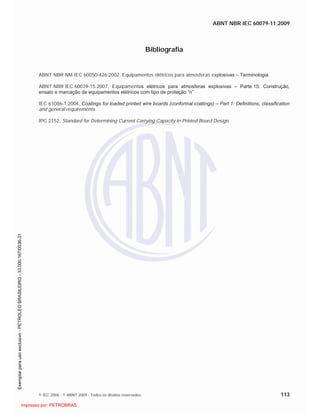 ABNT NBR IEC 60079-11:2009
© IEC 2006 - © ABNT 2009 - Todos os direitos reservados 113
Bibliografia
ABNT NBR NM IEC 60050-426:2002, Equipamentos elétricos para atmosferas explosivas – Terminologia
ABNT NBR IEC 60079-15:2007, Equipamentos elétricos para atmosferas explosivas – Parte 15: Construção,
ensaio e marcação de equipamentos elétricos com tipo de proteção “n”
IEC 61086-1:2004, Coatings for loaded printed wire boards (conformal coatings) – Part 1: Definitions, classification
and general requirements
IPC 2152, Standard for Determining Current Carrying Capacity in Printed Board Design

 