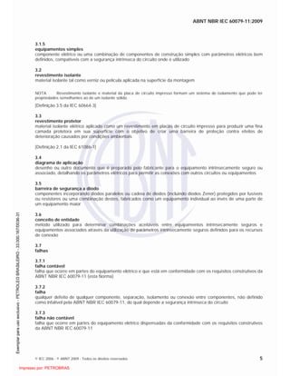 ABNT NBR IEC 60079-11:2009
© IEC 2006 - © ABNT 2009 - Todos os direitos reservados 5
3.1.5
equipamentos simples
componente elétrico ou uma combinação de componentes de construção simples com parâmetros elétricos bem
definidos, compatíveis com a segurança intrínseca do circuito onde é utilizado
3.2
revestimento isolante
material isolante tal como verniz ou película aplicada na superfície da montagem
NOTA Revestimento isolante e material da placa de circuito impresso formam um sistema de isolamento que pode ter
propriedades semelhantes ao de um isolante sólido.
[Definição 3.5 da IEC 60664-3]
3.3
revestimento protetor
material isolante elétrico aplicado como um revestimento em placas de circuito impresso para produzir uma fina
camada protetora em sua superfície com o objetivo de criar uma barreira de proteção contra efeitos de
deterioração causados por condições ambientais
[Definição 2.1 da IEC 61086-1]
3.4
diagrama de aplicação
desenho ou outro documento que é preparado pelo fabricante para o equipamento intrinsecamente seguro ou
associado, detalhando os parâmetros elétricos para permitir as conexões com outros circuitos ou equipamentos
3.5
barreira de segurança a diodo
componentes incorporando diodos paralelos ou cadeia de diodos (incluindo diodos Zener) protegidos por fusíveis
ou resistores ou uma combinação destes, fabricados como um equipamento individual ao invés de uma parte de
um equipamento maior
3.6
conceito de entidade
método utilizado para determinar combinações aceitáveis entre equipamentos intrinsecamente seguros e
equipamentos associados através da utilização de parâmetros intrinsecamente seguros definidos para os recursos
de conexão
3.7
falhas
3.7.1
falha contável
falha que ocorre em partes do equipamento elétrico e que está em conformidade com os requisitos construtivos da
ABNT NBR IEC 60079-11 (esta Norma)
3.7.2
falha
qualquer defeito de qualquer componente, separação, isolamento ou conexão entre componentes, não definido
como infalível pela ABNT NBR IEC 60079-11, do qual depende a segurança intrínseca do circuito
3.7.3
falha não contável
falha que ocorre em partes do equipamento elétrico dispensadas da conformidade com os requisitos construtivos
da ABNT NBR IEC 60079-11

 