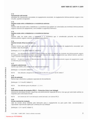 ABNT NBR IEC 60079-11:2009
© IEC 2006 - © ABNT 2009 - Todos os direitos reservados 7
3.13
manutenção sob tensão
atividades de manutenção executadas no equipamento associado, no equipamento intrinsecamente seguro e nos
circuitos, quando energizados
3.14
máxima razão entre a indutância e a resistência externas
Lo/Ro
máximo valor da razão entre a indutância e a resistência que podem ser conectadas aos terminais intrinsecamente
seguros externos do equipamento, sem invalidar a segurança intrínseca
3.15
máxima razão entre a indutância e a resistência internas
Li/Ri
máximo valor da razão entre a indutância e a resistência que é considerado presente nos terminais
intrinsecamente seguros externos do equipamento elétrico
3.16
máxima tensão eficaz ou tensão c.c.
Um
máxima tensão que pode ser aplicada aos terminais de energia não limitada do equipamento associado sem
invalidar o tipo de proteção
[Definição 3.12.11 da ABNT NBR IEC 60079-0]
NOTA 1 Isto adicionalmente se aplica à máxima tensão que pode ser aplicada aos terminais não intrinsecamente seguros
do equipamento intrinsecamente seguro (por exemplo: conexões de carga em equipamentos que utilizam baterias, quando a
carga é somente realizada em área não classificada).
NOTA 2 O valor de Um pode ser diferente para as diferentes conexões não intrinsecamente seguras do equipamento e pode
ser diferente para tensões c.a. e c.c.
3.17
categoria sobretensão
número que define uma condição de sobretensão transiente
[Definição 1.3.10 da IEC 60664-1]
NOTA São utilizados categorias de sobretensão I, II, III e IV; ver 2.2.2.1 da IEC 60664-1
3.18
grau de poluição
número que caracteriza a poluição esperada do microambiente
[Definição 1.3.13 da IEC 60664-1]
NOTA São utilizados graus de poluição 1, 2, 3 e 4.
3.19
extra-baixa tensão de proteção (PELV – Protective Extra Low Voltage)
sistema de extra-baixa tensão, o qual não está eletricamente separado do terra, mas que por outro lado satisfaz os
requisitos para extra-baixa tensão
NOTA Um sistema de 50 V com derivação central aterrada é um sistema PELV.
3.20
tensão nominal de isolação
valor de tensão eficaz definida pelo fabricante para o equipamento ou para parte dele, caracterizando a
capacidade especificada (aplicação contínua) de sua isolação
[Definição 1.3.9.1 da IEC 60664-1]

 