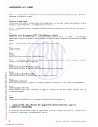 ABNT NBR IEC 60079-11:2009
8 © IEC 2006 - © ABNT 2009 - Todos os direitos reservados
NOTA A tensão nominal de isolação não é necessariamente igual à tensão nominal do equipamento, que é diretamente
relacionada ao desempenho funcional.
3.21
tensão de pico periódica
máximo valor de tensão de pico periodicamente atingido pela forma de onda, resultante de distorções de uma
tensão c.a. ou de componentes c.a. sobrepostas a uma tensão c.c.
NOTA Sobretensões aleatórias, por exemplo, devidas ao chaveamento ocasional, não são consideradas como tensões de
pico periódicas.
3.22
extra-baixa tensão de segurança (SELV – Safety Extra Low Voltage)
sistema de extra-baixa tensão (isto é, normalmente não excedendo 50 V c.a. ou 120 V c.c. sem flutuação)
eletricamente separado do terra e de outros sistemas de tal modo que uma falha única não possibilite um choque
elétrico
NOTA Um sistema de 50 V não aterrado é um sistema de extra-baixa tensão.
3.23
espaçamentos
3.23.1
isolação
menor distância no ar entre duas partes condutoras
NOTA Esta distância é aplicável somente às partes que estão expostas a atmosfera e não às partes que se encontram
isoladas ou cobertas por material encapsulante.
3.23.2
distância através de material encapsulante
menor distância através de material encapsulante entre duas partes condutoras
3.23.3
distância através de isolante sólido
menor distância através de isolante sólido entre duas partes condutoras
3.23.4
distância de escoamento
menor distância ao longo da superfície de um meio isolante em contato com o ar, entre duas partes condutoras
3.23.5
distância sob revestimento
menor distância entre partes condutoras ao longo da superfície de um meio isolante recoberto com um
revestimento isolante
3.24
vazio
espaço não intencional criado como conseqüência do processo de encapsulamento
4 Agrupamento e classificação de equipamentos intrinsecamente seguros e
equipamentos associados
Equipamentos intrinsecamente seguros e equipamentos associados devem ser agrupados e classificados de
acordo com as Seções 4 e 5 da ABNT NBR IEC 60079-0.

 