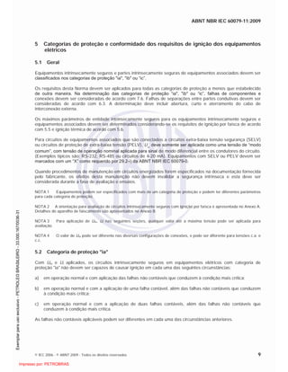 ABNT NBR IEC 60079-11:2009
© IEC 2006 - © ABNT 2009 - Todos os direitos reservados 9
5 Categorias de proteção e conformidade dos requisitos de ignição dos equipamentos
elétricos
5.1 Geral
Equipamentos intrinsecamente seguros e partes intrinsecamente seguras de equipamentos associados devem ser
classificados nos categorias de proteção "ia", "ib" ou “ic”.
Os requisitos desta Norma devem ser aplicados para todas as categorias de proteção a menos que estabelecido
de outra maneira. Na determinação das categorias de proteção “ia", "ib" ou “ic”, falhas de componentes e
conexões devem ser consideradas de acordo com 7.6. Falhas de separações entre partes condutivas devem ser
consideradas de acordo com 6.3. A determinação deve incluir abertura, curto e aterramento do cabo de
interconexão externa.
Os máximos parâmetros de entidade intrinsecamente seguros para os equipamentos intrinsecamente seguros e
equipamentos associados devem ser determinados considerando-se os requisitos de ignição por faísca de acordo
com 5.5 e ignição térmica de acordo com 5.6.
Para circuitos de equipamentos associados que são conectados a circuitos extra-baixa tensão segurança (SELV)
ou circuitos de proteção de extra-baixa tensão (PELV), Um, deve somente ser aplicada como uma tensão de “modo
comum”, com tensão de operação nominal aplicada para sinal de modo diferencial entre os condutores do circuito.
(Exemplos típicos são: RS-232, RS-485 ou circuitos de 4-20 mA). Equipamentos com SELV ou PELV devem ser
marcados com um “X” como requerido por 29.2-i) da ABNT NBR IEC 60079-0.
Quando procedimentos de manutenção em circuitos energizados forem especificados na documentação fornecida
pelo fabricante, os efeitos desta manutenção não devem invalidar a segurança intrínseca e esta deve ser
considerada durante a fase de avaliação e ensaios.
NOTA 1 Equipamentos podem ser especificados com mais de um categoria de proteção e podem ter diferentes parâmetros
para cada categoria de proteção.
NOTA 2 A orientação para avaliação de circuitos intrinsecamente seguros com ignição por faísca é apresentada no Anexo A.
Detalhes do aparelho de faiscamento são apresentados no Anexo B.
NOTA 3 Para aplicação de Um, Ui nas seguintes seções, qualquer valor até a máxima tensão pode ser aplicada para
avaliação.
NOTA 4 O valor de Um pode ser diferente nas diversas configurações de conexões, e pode ser diferente para tensões c.a. e
c.c.
5.2 Categoria de proteção "ia"
Com Um e Ui aplicados, os circuitos intrinsecamente seguros em equipamentos elétricos com categoria de
proteção "ia" não devem ser capazes de causar ignição em cada uma das seguintes circunstâncias:
a) em operação normal e com aplicação das falhas não contáveis que conduzem à condição mais crítica;
b) em operação normal e com a aplicação de uma falha contável, além das falhas não contáveis que conduzem
à condição mais crítica;
c) em operação normal e com a aplicação de duas falhas contáveis, além das falhas não contáveis que
conduzem à condição mais crítica.
As falhas não contáveis aplicáveis podem ser diferentes em cada uma das circunstâncias anteriores.

 